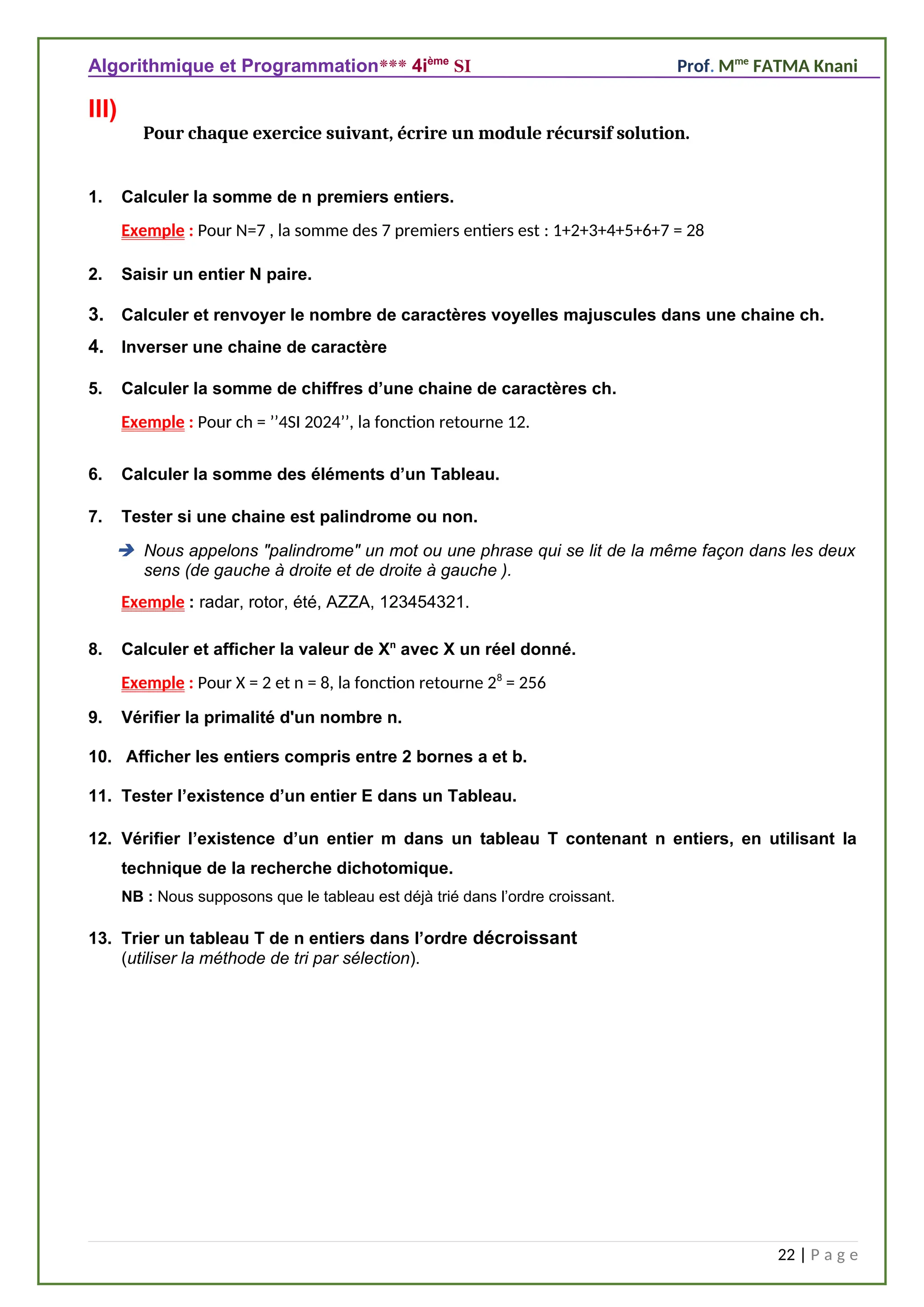 Algorithmique et Programmation*** 4ième
SI Prof. Mme
FATMA Knani
III)
Pour chaque exercice suivant, écrire un module récursif solution.
1. Calculer la somme de n premiers entiers.
Exemple : Pour N=7 , la somme des 7 premiers entiers est : 1+2+3+4+5+6+7 = 28
2. Saisir un entier N paire.
3. Calculer et renvoyer le nombre de caractères voyelles majuscules dans une chaine ch.
4. Inverser une chaine de caractère
5. Calculer la somme de chiffres d’une chaine de caractères ch.
Exemple : Pour ch = ’’4SI 2024’’, la fonction retourne 12.
6. Calculer la somme des éléments d’un Tableau.
7. Tester si une chaine est palindrome ou non.
 Nous appelons "palindrome" un mot ou une phrase qui se lit de la même façon dans les deux
sens (de gauche à droite et de droite à gauche ).
Exemple : radar, rotor, été, AZZA, 123454321.
8. Calculer et afficher la valeur de Xn
avec X un réel donné.
Exemple : Pour X = 2 et n = 8, la fonction retourne 28
= 256
9. Vérifier la primalité d'un nombre n.
10. Afficher les entiers compris entre 2 bornes a et b.
11. Tester l’existence d’un entier E dans un Tableau.
12. Vérifier l’existence d’un entier m dans un tableau T contenant n entiers, en utilisant la
technique de la recherche dichotomique.
NB : Nous supposons que le tableau est déjà trié dans l’ordre croissant.
13. Trier un tableau T de n entiers dans l’ordre décroissant
(utiliser la méthode de tri par sélection).
22 | P a g e
 