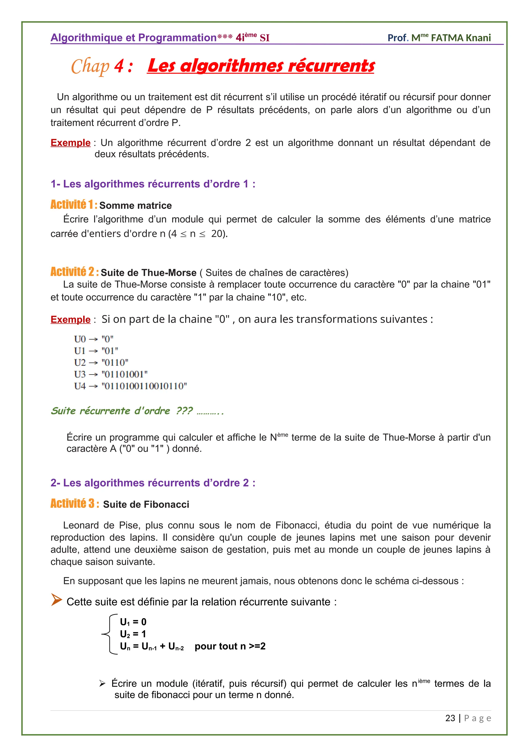 Algorithmique et Programmation*** 4ième
SI Prof. Mme
FATMA Knani
Chap 4 : Les algorithmes récurrents
Un algorithme ou un traitement est dit récurrent s’il utilise un procédé itératif ou récursif pour donner
un résultat qui peut dépendre de P résultats précédents, on parle alors d’un algorithme ou d’un
traitement récurrent d’ordre P.
Exemple : Un algorithme récurrent d’ordre 2 est un algorithme donnant un résultat dépendant de
deux résultats précédents.
1- Les algorithmes récurrents d’ordre 1 :
Activité 1 : Somme matrice
Écrire l’algorithme d’un module qui permet de calculer la somme des éléments d’une matrice
carrée d'entiers d'ordre n (4  n  20).
Activité 2 : Suite de Thue-Morse ( Suites de chaînes de caractères)
La suite de Thue-Morse consiste à remplacer toute occurrence du caractère "0" par la chaine "01"
et toute occurrence du caractère "1" par la chaine "10", etc.
Exemple : Si on part de la chaine "0" , on aura les transformations suivantes :
Suite récurrente d'ordre ??? ………..
Écrire un programme qui calculer et affiche le Nème
terme de la suite de Thue-Morse à partir d'un
caractère A ("0" ou "1" ) donné.
2- Les algorithmes récurrents d’ordre 2 :
Activité 3 : Suite de Fibonacci
Leonard de Pise, plus connu sous le nom de Fibonacci, étudia du point de vue numérique la
reproduction des lapins. Il considère qu'un couple de jeunes lapins met une saison pour devenir
adulte, attend une deuxième saison de gestation, puis met au monde un couple de jeunes lapins à
chaque saison suivante.
En supposant que les lapins ne meurent jamais, nous obtenons donc le schéma ci-dessous :
 Cette suite est définie par la relation récurrente suivante :
U1 = 0
U2 = 1
Un = Un-1 + Un-2 pour tout n >=2
 Écrire un module (itératif, puis récursif) qui permet de calculer les nième
termes de la
suite de fibonacci pour un terme n donné.
23 | P a g e
 