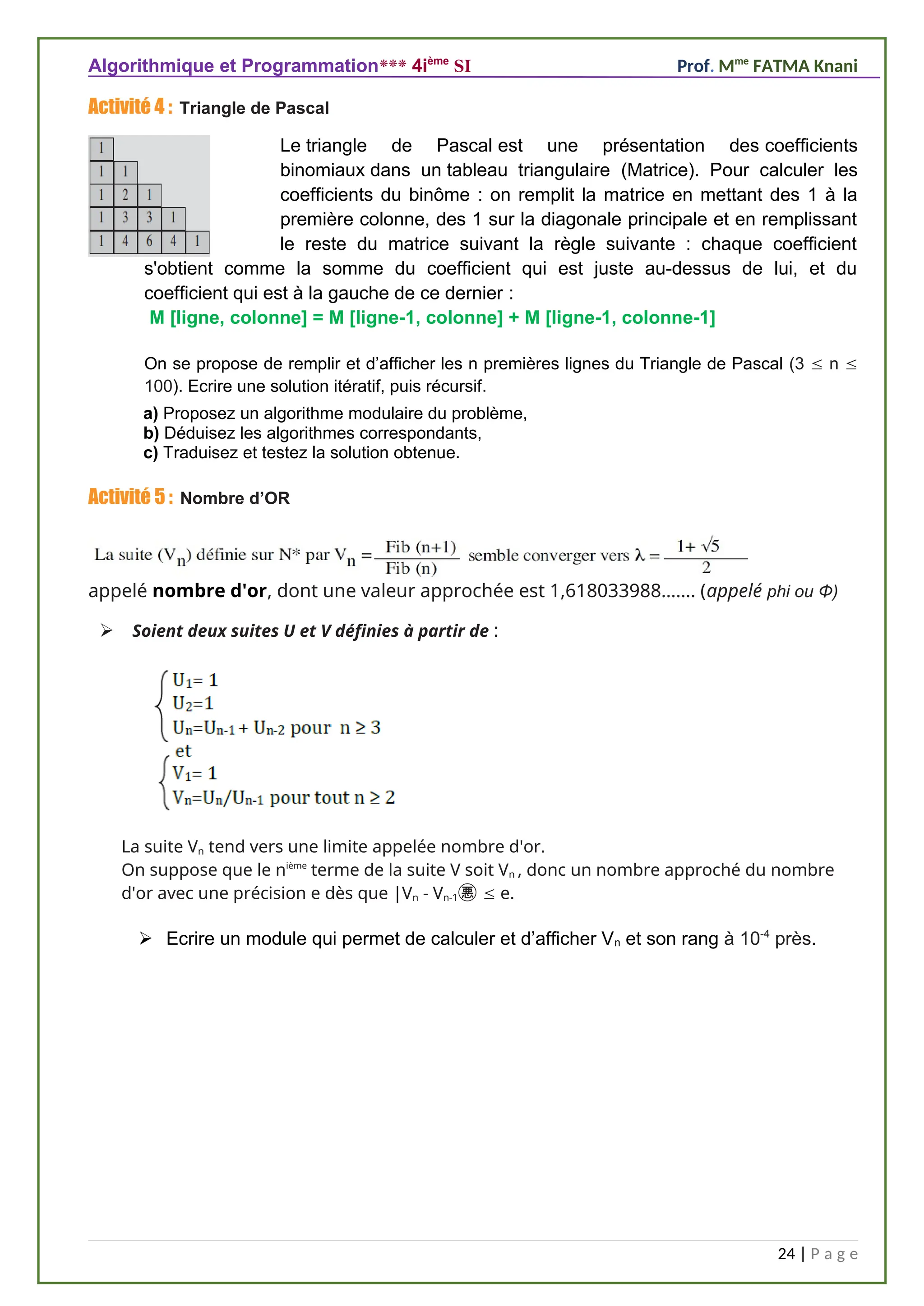 Algorithmique et Programmation*** 4ième
SI Prof. Mme
FATMA Knani
Activité 4 : Triangle de Pascal
Le triangle de Pascal est une présentation des coefficients
binomiaux dans un tableau triangulaire (Matrice). Pour calculer les
coefficients du binôme : on remplit la matrice en mettant des 1 à la
première colonne, des 1 sur la diagonale principale et en remplissant
le reste du matrice suivant la règle suivante : chaque coefficient
s'obtient comme la somme du coefficient qui est juste au-dessus de lui, et du
coefficient qui est à la gauche de ce dernier :
M [ligne, colonne] = M [ligne-1, colonne] + M [ligne-1, colonne-1]
On se propose de remplir et d’afficher les n premières lignes du Triangle de Pascal (3  n 
100). Ecrire une solution itératif, puis récursif.
a) Proposez un algorithme modulaire du problème,
b) Déduisez les algorithmes correspondants,
c) Traduisez et testez la solution obtenue.
Activité 5 : Nombre d’OR
appelé nombre d'or, dont une valeur approchée est 1,618033988……. (appelé phi ou Φ)
 Soient deux suites U et V définies à partir de :
La suite Vn tend vers une limite appelée nombre d'or.
On suppose que le nième
terme de la suite V soit Vn , donc un nombre approché du nombre
d'or avec une précision e dès que |Vn - Vn-1 e.
 Ecrire un module qui permet de calculer et d’afficher Vn et son rang à 10-4
près.
24 | P a g e
 