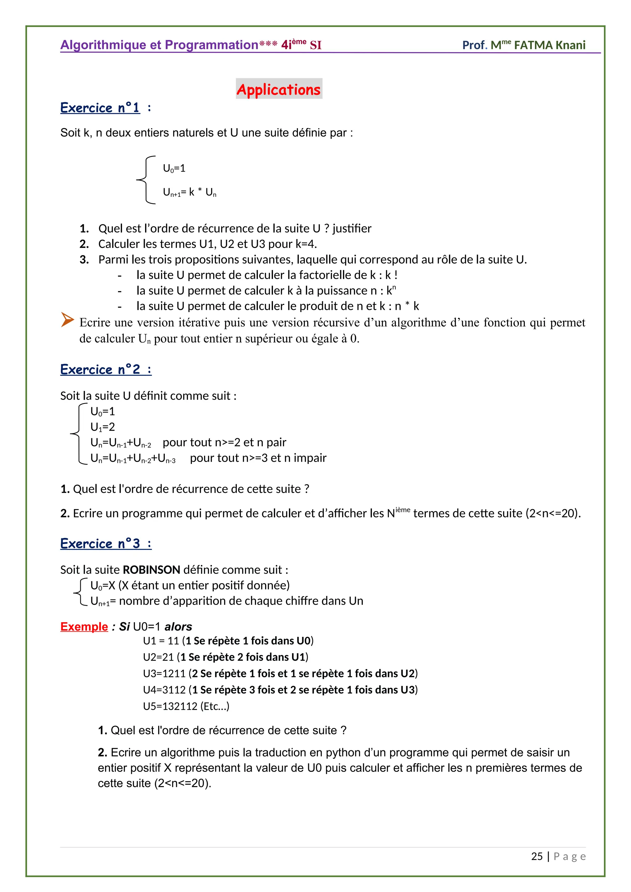 Algorithmique et Programmation*** 4ième
SI Prof. Mme
FATMA Knani
Exercice n°1 :
Soit k, n deux entiers naturels et U une suite définie par :
1. Quel est l’ordre de récurrence de la suite U ? justifier
2. Calculer les termes U1, U2 et U3 pour k=4.
3. Parmi les trois propositions suivantes, laquelle qui correspond au rôle de la suite U.
- la suite U permet de calculer la factorielle de k : k !
- la suite U permet de calculer k à la puissance n : kn
- la suite U permet de calculer le produit de n et k : n * k
 Ecrire une version itérative puis une version récursive d’un algorithme d’une fonction qui permet
de calculer Un pour tout entier n supérieur ou égale à 0.
Exercice n°2 :
Soit la suite U définit comme suit :
U0=1
U1=2
Un=Un-1+Un-2 pour tout n>=2 et n pair
Un=Un-1+Un-2+Un-3 pour tout n>=3 et n impair
4
1. Quel est l'ordre de récurrence de cette suite ?
2. Ecrire un programme qui permet de calculer et d’afficher les Nième
termes de cette suite (2<n<=20).
Exercice n°3 :
Soit la suite ROBINSON définie comme suit :
U0=X (X étant un entier positif donnée)
Un+1= nombre d’apparition de chaque chiffre dans Un
Exemple : Si U0=1 alors
U1 = 11 (1 Se répète 1 fois dans U0)
U2=21 (1 Se répète 2 fois dans U1)
U3=1211 (2 Se répète 1 fois et 1 se répète 1 fois dans U2)
U4=3112 (1 Se répète 3 fois et 2 se répète 1 fois dans U3)
U5=132112 (Etc…)
1. Quel est l'ordre de récurrence de cette suite ?
2. Ecrire un algorithme puis la traduction en python d’un programme qui permet de saisir un
entier positif X représentant la valeur de U0 puis calculer et afficher les n premières termes de
cette suite (2<n<=20).
25 | P a g e
U0=1
Un+1= k * Un
Applications
 