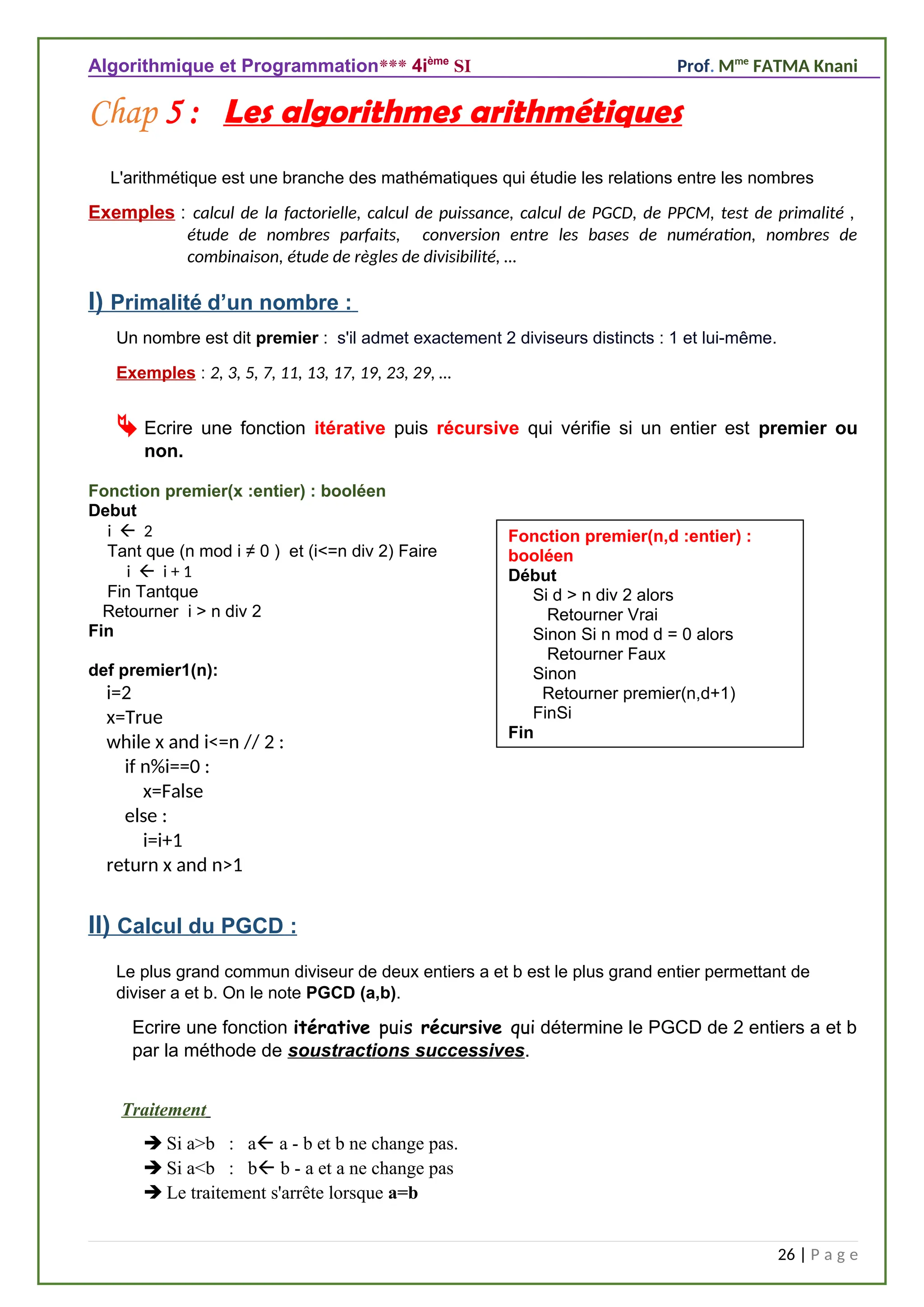 Algorithmique et Programmation*** 4ième
SI Prof. Mme
FATMA Knani
Chap 5 : Les algorithmes arithmétiques
L'arithmétique est une branche des mathématiques qui étudie les relations entre les nombres
Exemples : calcul de la factorielle, calcul de puissance, calcul de PGCD, de PPCM, test de primalité ,
étude de nombres parfaits, conversion entre les bases de numération, nombres de
combinaison, étude de règles de divisibilité, …
I) Primalité d’un nombre :
Un nombre est dit premier : s'il admet exactement 2 diviseurs distincts : 1 et lui-même.
Exemples : 2, 3, 5, 7, 11, 13, 17, 19, 23, 29, …
 Ecrire une fonction itérative puis récursive qui vérifie si un entier est premier ou
non.
Fonction premier(x :entier) : booléen
Debut
i  2
Tant que (n mod i ≠ 0 ) et (i<=n div 2) Faire
i  i + 1
Fin Tantque
Retourner i > n div 2
Fin
def premier1(n):
i=2
x=True
while x and i<=n // 2 :
if n%i==0 :
x=False
else :
i=i+1
return x and n>1
II) Calcul du PGCD :
Le plus grand commun diviseur de deux entiers a et b est le plus grand entier permettant de
diviser a et b. On le note PGCD (a,b).
Ecrire une fonction itérative puis récursive qui détermine le PGCD de 2 entiers a et b
par la méthode de soustractions successives.
Traitement
 Si a>b : a a - b et b ne change pas.
 Si a<b : b b - a et a ne change pas
 Le traitement s'arrête lorsque a=b
26 | P a g e
Fonction premier(n,d :entier) :
booléen
Début
Si d > n div 2 alors
Retourner Vrai
Sinon Si n mod d = 0 alors
Retourner Faux
Sinon
Retourner premier(n,d+1)
FinSi
Fin
 