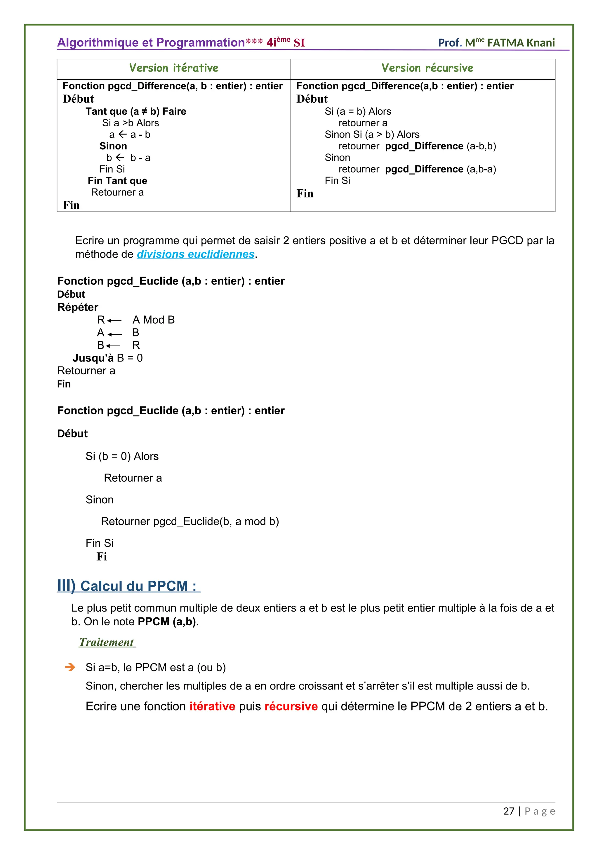Algorithmique et Programmation*** 4ième
SI Prof. Mme
FATMA Knani
Version itérative Version récursive
Fonction pgcd_Difference(a, b : entier) : entier
Début
Tant que (a ≠ b) Faire
Si a >b Alors
a  a - b
Sinon
b  b - a
Fin Si
Fin Tant que
Retourner a
Fin
Fonction pgcd_Difference(a,b : entier) : entier
Début
Si (a = b) Alors
retourner a
Sinon Si (a > b) Alors
retourner pgcd_Difference (a-b,b)
Sinon
retourner pgcd_Difference (a,b-a)
Fin Si
Fin
Ecrire un programme qui permet de saisir 2 entiers positive a et b et déterminer leur PGCD par la
méthode de divisions euclidiennes.
Fonction pgcd_Euclide (a,b : entier) : entier
Début
Répéter
R A Mod B
A B
B R
Jusqu'à B = 0
Retourner a
Fin
Fi
III) Calcul du PPCM :
Le plus petit commun multiple de deux entiers a et b est le plus petit entier multiple à la fois de a et
b. On le note PPCM (a,b).
Traitement
 Si a=b, le PPCM est a (ou b)
Sinon, chercher les multiples de a en ordre croissant et s’arrêter s’il est multiple aussi de b.
Ecrire une fonction itérative puis récursive qui détermine le PPCM de 2 entiers a et b.
27 | P a g e
Fonction pgcd_Euclide (a,b : entier) : entier
Début
Si (b = 0) Alors
Retourner a
Sinon
Retourner pgcd_Euclide(b, a mod b)
Fin Si
 