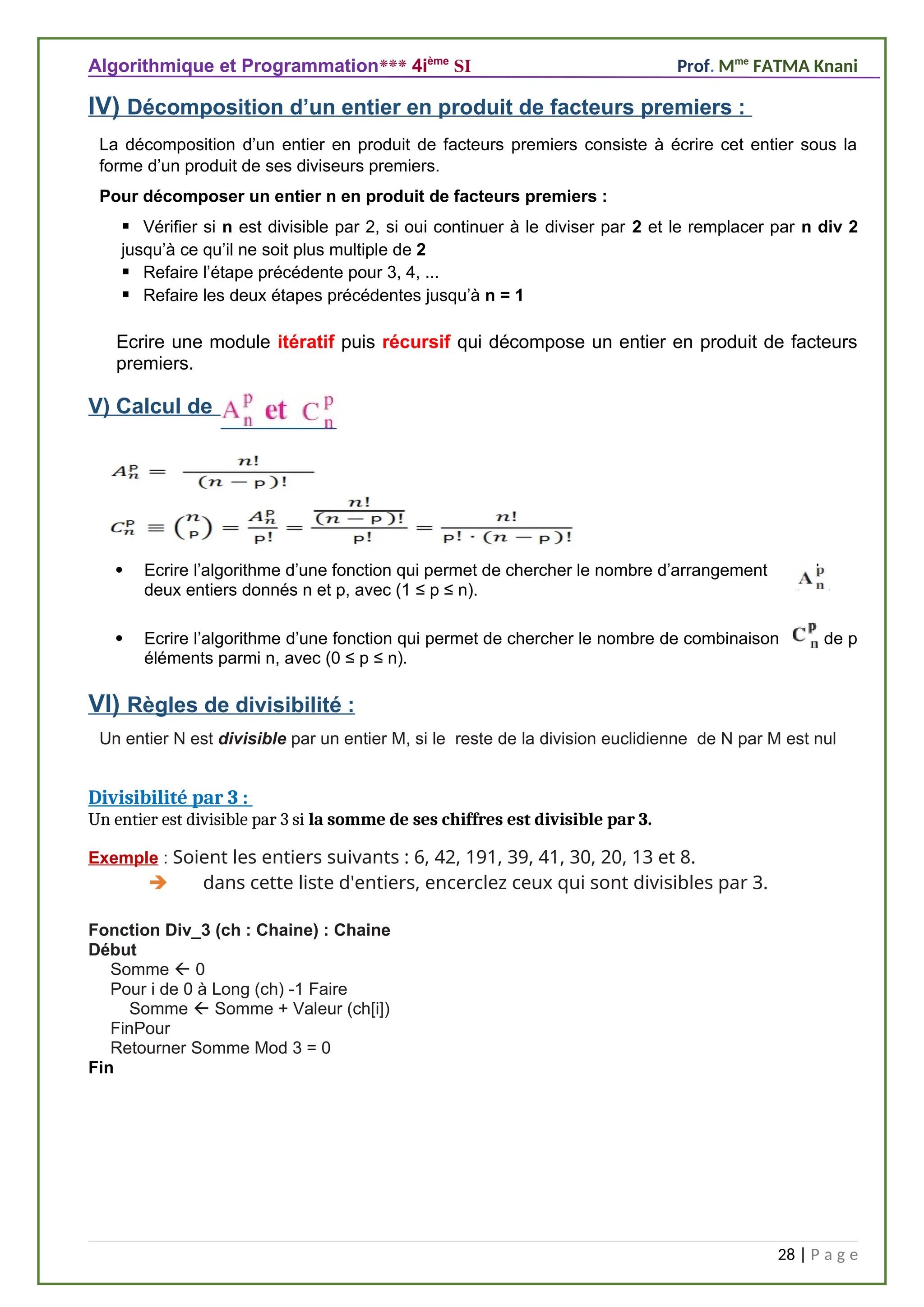 Algorithmique et Programmation*** 4ième
SI Prof. Mme
FATMA Knani
IV) Décomposition d’un entier en produit de facteurs premiers :
La décomposition d’un entier en produit de facteurs premiers consiste à écrire cet entier sous la
forme d’un produit de ses diviseurs premiers.
Pour décomposer un entier n en produit de facteurs premiers :
 Vérifier si n est divisible par 2, si oui continuer à le diviser par 2 et le remplacer par n div 2
jusqu’à ce qu’il ne soit plus multiple de 2
 Refaire l’étape précédente pour 3, 4, ...
 Refaire les deux étapes précédentes jusqu’à n = 1
Ecrire une module itératif puis récursif qui décompose un entier en produit de facteurs
premiers.
V) Calcul de :
 Ecrire l’algorithme d’une fonction qui permet de chercher le nombre d’arrangement de
deux entiers donnés n et p, avec (1 ≤ p ≤ n).
 Ecrire l’algorithme d’une fonction qui permet de chercher le nombre de combinaison de p
éléments parmi n, avec (0 ≤ p ≤ n).
VI) Règles de divisibilité :
Un entier N est divisible par un entier M, si le reste de la division euclidienne de N par M est nul
Divisibilité par 3 :
Un entier est divisible par 3 si la somme de ses chiffres est divisible par 3.
Exemple : Soient les entiers suivants : 6, 42, 191, 39, 41, 30, 20, 13 et 8.
 dans cette liste d'entiers, encerclez ceux qui sont divisibles par 3.
Fonction Div_3 (ch : Chaine) : Chaine
Début
Somme  0
Pour i de 0 à Long (ch) -1 Faire
Somme  Somme + Valeur (ch[i])
FinPour
Retourner Somme Mod 3 = 0
Fin
28 | P a g e
 