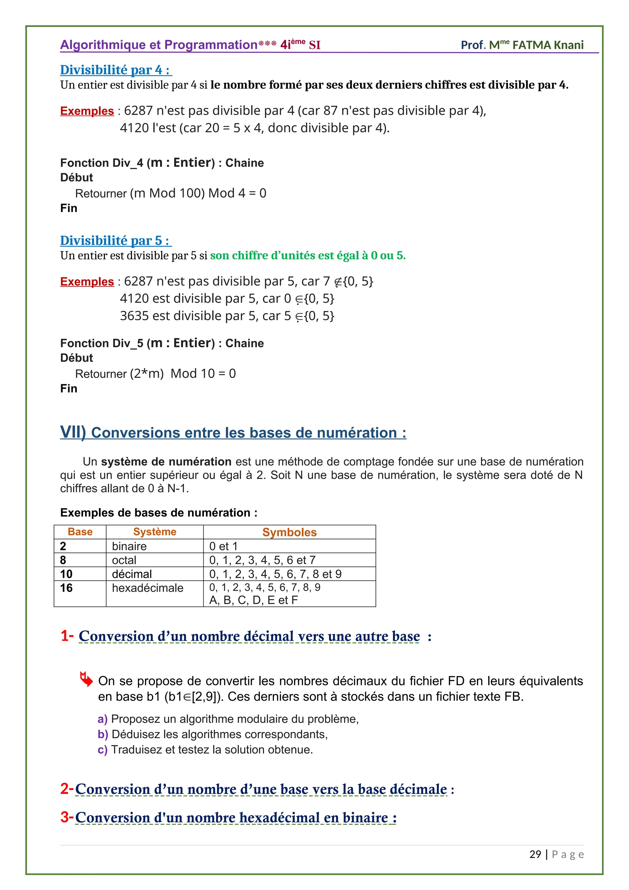 Algorithmique et Programmation*** 4ième
SI Prof. Mme
FATMA Knani
Divisibilité par 4 :
Un entier est divisible par 4 si le nombre formé par ses deux derniers chiffres est divisible par 4.
Exemples : 6287 n'est pas divisible par 4 (car 87 n'est pas divisible par 4),
4120 l'est (car 20 = 5 x 4, donc divisible par 4).
Fonction Div_4 (m : Entier) : Chaine
Début
Retourner (m Mod 100) Mod 4 = 0
Fin
Divisibilité par 5 :
Un entier est divisible par 5 si son chiffre d’unités est égal à 0 ou 5.
Exemples : 6287 n'est pas divisible par 5, car 7 {0, 5}
4120 est divisible par 5, car 0 {0, 5}
3635 est divisible par 5, car 5 {0, 5}
Fonction Div_5 (m : Entier) : Chaine
Début
Retourner (2*m) Mod 10 = 0
Fin
VII) Conversions entre les bases de numération :
Un système de numération est une méthode de comptage fondée sur une base de numération
qui est un entier supérieur ou égal à 2. Soit N une base de numération, le système sera doté de N
chiffres allant de 0 à N-1.
Exemples de bases de numération :
1- Conversion d’un nombre décimal vers une autre base :
 On se propose de convertir les nombres décimaux du fichier FD en leurs équivalents
en base b1 (b1[2,9]). Ces derniers sont à stockés dans un fichier texte FB.
a) Proposez un algorithme modulaire du problème,
b) Déduisez les algorithmes correspondants,
c) Traduisez et testez la solution obtenue.
2-Conversion d’un nombre d’une base vers la base décimale :
3-Conversion d'un nombre hexadécimal en binaire :
29 | P a g e
Base Système Symboles
2 binaire 0 et 1
8 octal 0, 1, 2, 3, 4, 5, 6 et 7
10 décimal 0, 1, 2, 3, 4, 5, 6, 7, 8 et 9
16 hexadécimale 0, 1, 2, 3, 4, 5, 6, 7, 8, 9
A, B, C, D, E et F
 