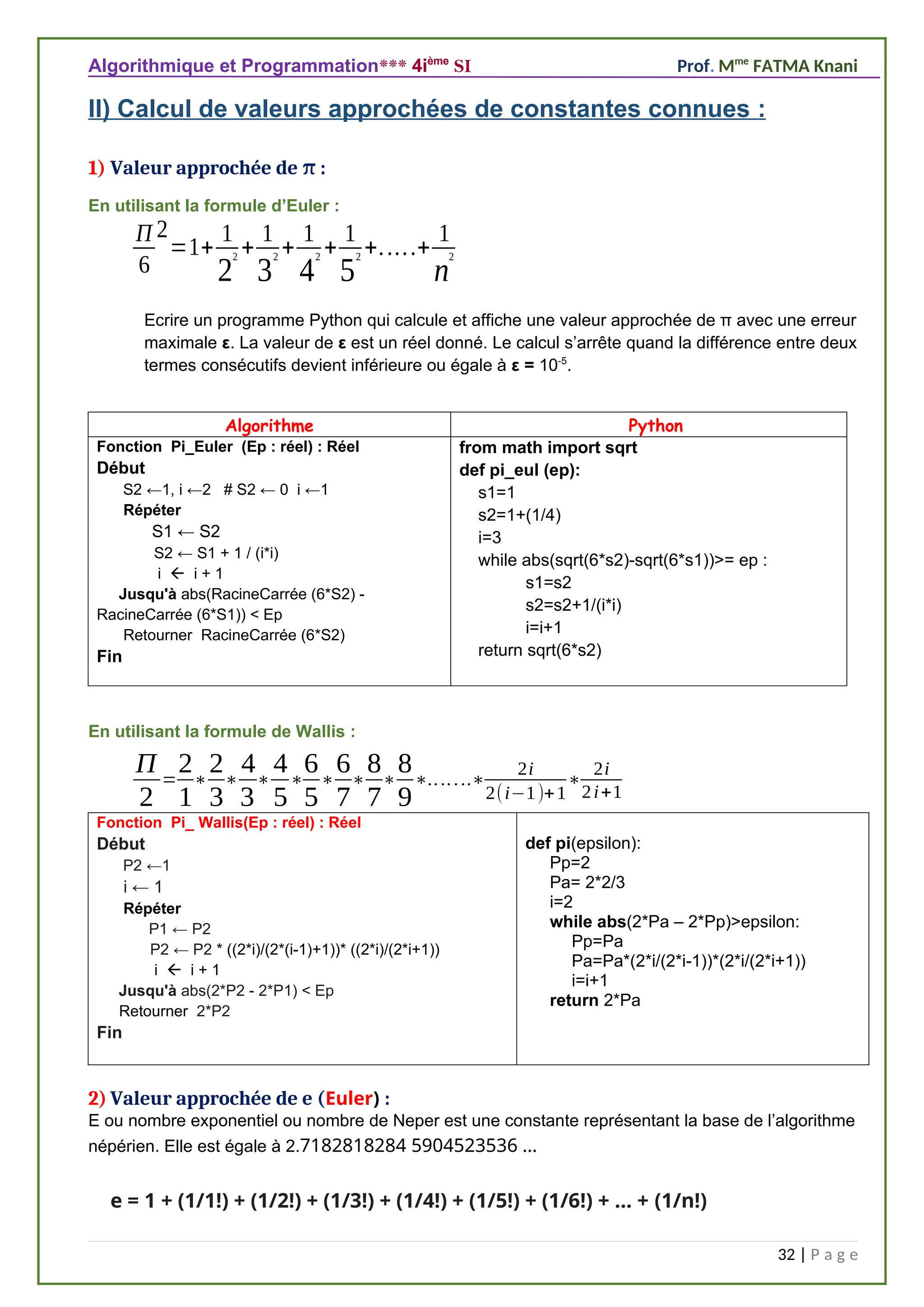 Algorithmique et Programmation*** 4ième
SI Prof. Mme
FATMA Knani
II) Calcul de valeurs approchées de constantes connues :
1) Valeur approchée de :
π
En utilisant la formule d’Euler :
Π
6
2
=1+
1
2
2 +
1
3
2 +
1
4
2 +
1
5
2 +.....+
1
n
2
Ecrire un programme Python qui calcule et affiche une valeur approchée de π avec une erreur
maximale ε. La valeur de ε est un réel donné. Le calcul s’arrête quand la différence entre deux
termes consécutifs devient inférieure ou égale à ε = 10-5
.
Algorithme Python
Fonction Pi_Euler (Ep : réel) : Réel
Début
S2 ←1, i ←2 # S2 ← 0 i ←1
Répéter
S1 ← S2
S2 ← S1 + 1 / (i*i)
i  i + 1
Jusqu'à abs(RacineCarrée (6*S2) -
RacineCarrée (6*S1)) < Ep
Retourner RacineCarrée (6*S2)
Fin
from math import sqrt
def pi_eul (ep):
s1=1
s2=1+(1/4)
i=3
while abs(sqrt(6*s2)-sqrt(6*s1))>= ep :
s1=s2
s2=s2+1/(i*i)
i=i+1
return sqrt(6*s2)
En utilisant la formule de Wallis :
Π
2
=
2
1
∗
2
3
∗
4
3
∗
4
5
∗
6
5
∗
6
7
∗
8
7
∗
8
9
∗.......∗
2i
2(i−1)+1
∗
2i
2i+1
Fonction Pi_ Wallis(Ep : réel) : Réel
Début
P2 ←1
i ← 1
Répéter
P1 ← P2
P2 ← P2 * ((2*i)/(2*(i-1)+1))* ((2*i)/(2*i+1))
i  i + 1
Jusqu'à abs(2*P2 - 2*P1) < Ep
Retourner 2*P2
Fin
def pi(epsilon):
Pp=2
Pa= 2*2/3
i=2
while abs(2*Pa – 2*Pp)>epsilon:
Pp=Pa
Pa=Pa*(2*i/(2*i-1))*(2*i/(2*i+1))
i=i+1
return 2*Pa
2) Valeur approchée de e (Euler) :
E ou nombre exponentiel ou nombre de Neper est une constante représentant la base de l’algorithme
népérien. Elle est égale à 2.7182818284 5904523536 …
e = 1 + (1/1!) + (1/2!) + (1/3!) + (1/4!) + (1/5!) + (1/6!) + ... + (1/n!)
32 | P a g e
 