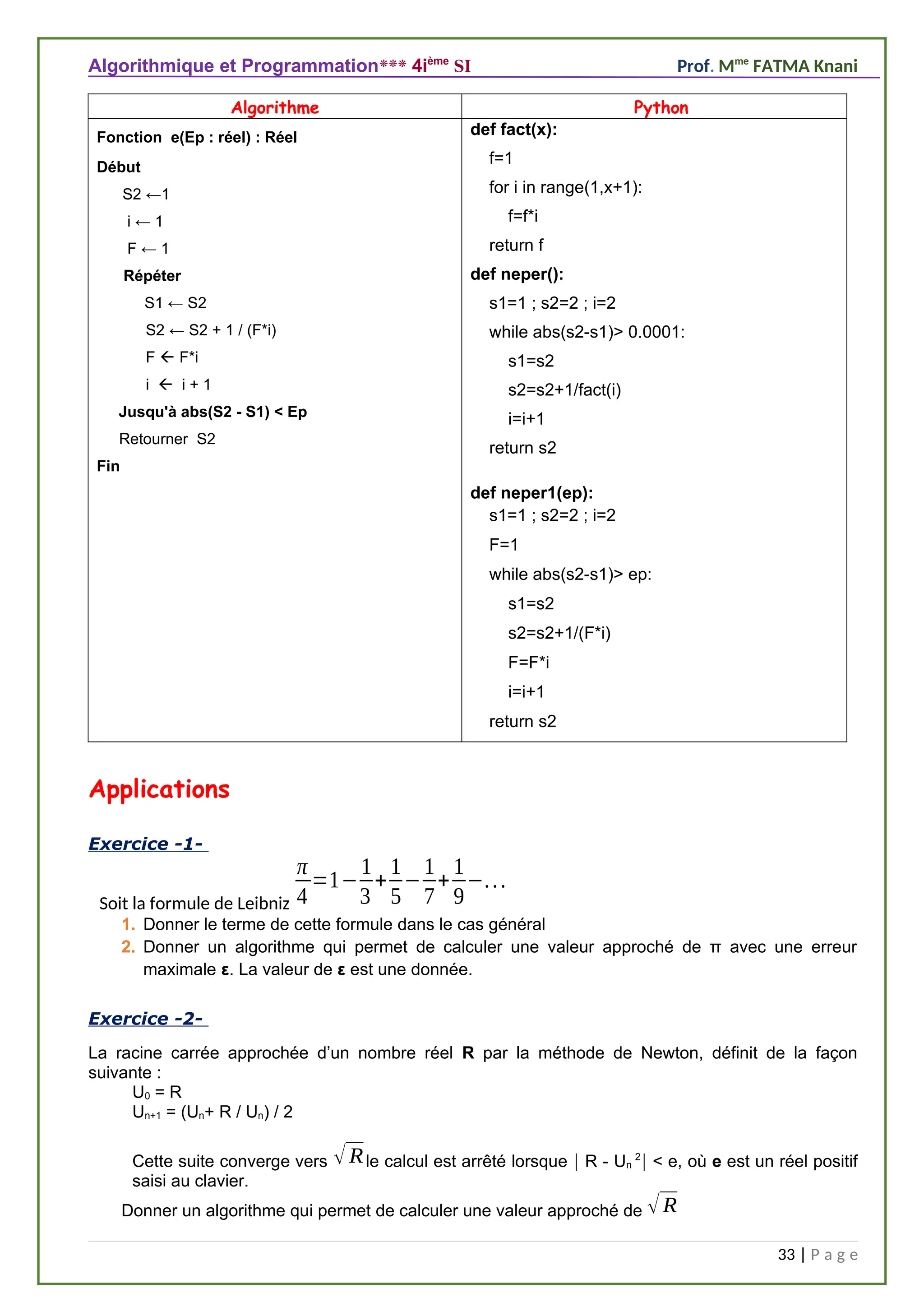 Algorithmique et Programmation*** 4ième
SI Prof. Mme
FATMA Knani
Algorithme Python
Fonction e(Ep : réel) : Réel
Début
S2 ←1
i ← 1
F ← 1
Répéter
S1 ← S2
S2 ← S2 + 1 / (F*i)
F  F*i
i  i + 1
Jusqu'à abs(S2 - S1) < Ep
Retourner S2
Fin
def fact(x):
f=1
for i in range(1,x+1):
f=f*i
return f
def neper():
s1=1 ; s2=2 ; i=2
while abs(s2-s1)> 0.0001:
s1=s2
s2=s2+1/fact(i)
i=i+1
return s2
def neper1(ep):
s1=1 ; s2=2 ; i=2
F=1
while abs(s2-s1)> ep:
s1=s2
s2=s2+1/(F*i)
F=F*i
i=i+1
return s2
Applications
Exercice -1-
Soit la formule de Leibniz
π
4
=1−
1
3
+
1
5
−
1
7
+
1
9
−...
1. Donner le terme de cette formule dans le cas général
2. Donner un algorithme qui permet de calculer une valeur approché de π avec une erreur
maximale ε. La valeur de ε est une donnée.
Exercice -2-
La racine carrée approchée d’un nombre réel R par la méthode de Newton, définit de la façon
suivante :
U0 = R
Un+1 = (Un+ R / Un) / 2
Cette suite converge vers √Rle calcul est arrêté lorsque  R - Un
2
 < e, où e est un réel positif
saisi au clavier.
Donner un algorithme qui permet de calculer une valeur approché de √R
33 | P a g e
 