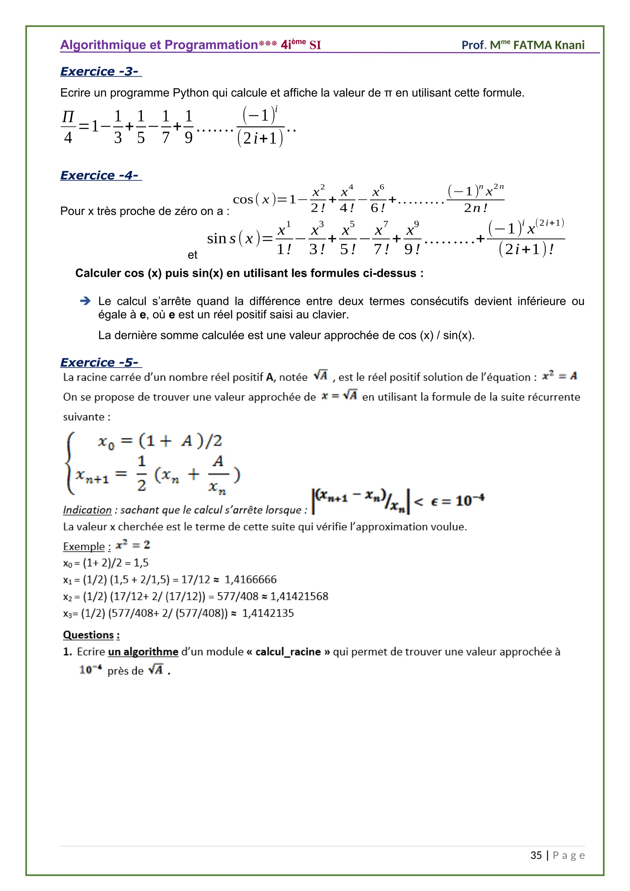Algorithmique et Programmation*** 4ième
SI Prof. Mme
FATMA Knani
Exercice -3-
Ecrire un programme Python qui calcule et affiche la valeur de π en utilisant cette formule.
Π
4
=1−
1
3
+
1
5
−
1
7
+
1
9
.......
(−1)
i
(2i+1)
..
Exercice -4-
Pour x très proche de zéro on a :
cos( x )=1−
x
2
2 !
+
x
4
4 !
−
x
6
6 !
+.. ... ... .
(−1)
n
x
2 n
2n !
et
sin s(x)=
x1
1!
−
x3
3!
+
x5
5!
−
x7
7!
+
x9
9!
.........+
(−1)i
x(2i+1)
(2i+1)!
Calculer cos (x) puis sin(x) en utilisant les formules ci-dessus :
 Le calcul s’arrête quand la différence entre deux termes consécutifs devient inférieure ou
égale à e, où e est un réel positif saisi au clavier.
La dernière somme calculée est une valeur approchée de cos (x) / sin(x).
Exercice -5-
35 | P a g e
 