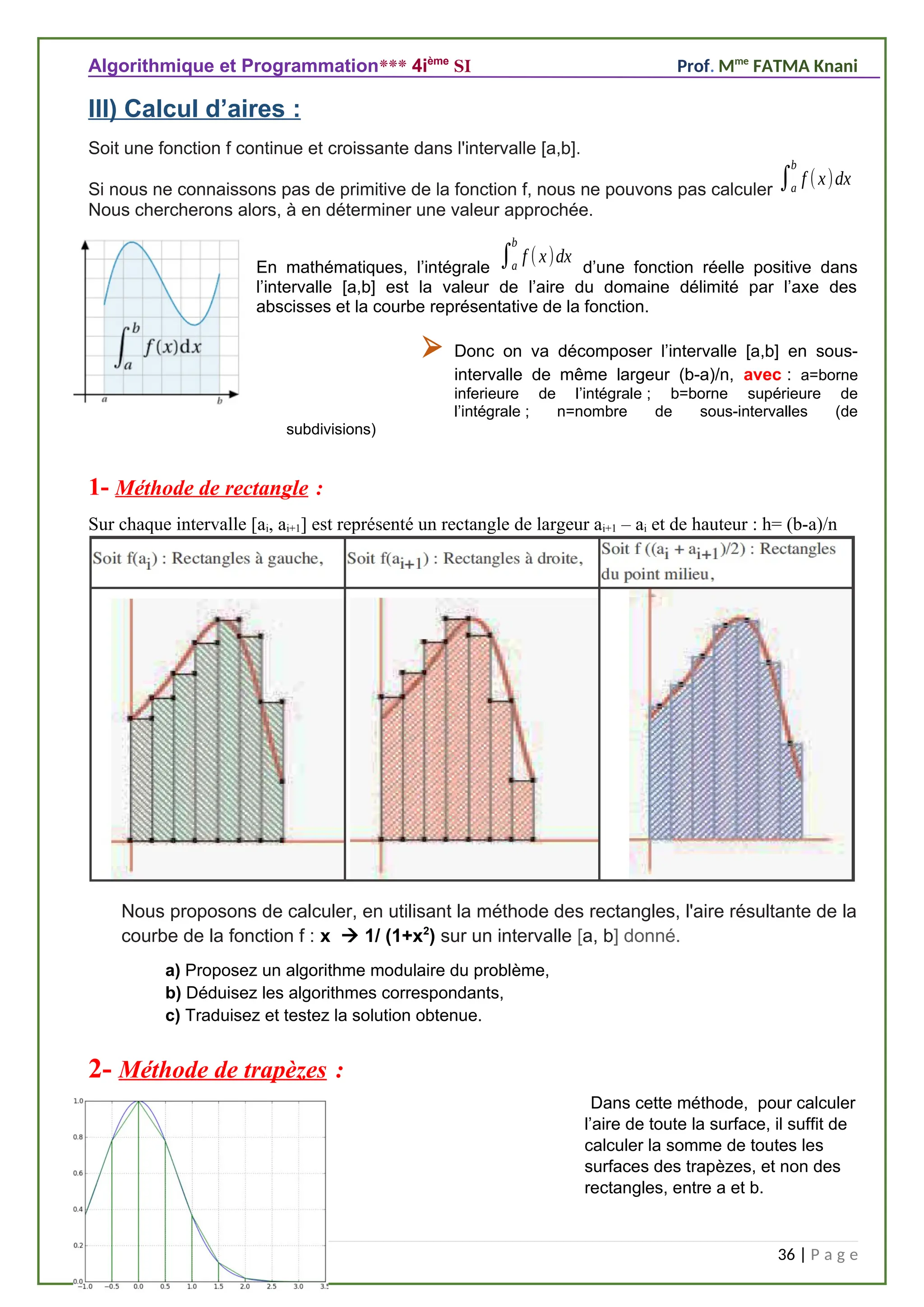 Algorithmique et Programmation*** 4ième
SI Prof. Mme
FATMA Knani
III) Calcul d’aires :
Soit une fonction f continue et croissante dans l'intervalle [a,b].
Si nous ne connaissons pas de primitive de la fonction f, nous ne pouvons pas calculer ∫a
b
f (x)dx
Nous chercherons alors, à en déterminer une valeur approchée.
En mathématiques, l’intégrale ∫a
b
f (x)dx
d’une fonction réelle positive dans
l’intervalle [a,b] est la valeur de l’aire du domaine délimité par l’axe des
abscisses et la courbe représentative de la fonction.
 Donc on va décomposer l’intervalle [a,b] en sous-
intervalle de même largeur (b-a)/n, avec : a=borne
inferieure de l’intégrale ; b=borne supérieure de
l’intégrale ; n=nombre de sous-intervalles (de
subdivisions)
1- Méthode de rectangle :
Sur chaque intervalle [ai, ai+1] est représenté un rectangle de largeur ai+1 – ai et de hauteur : h= (b-a)/n
Nous proposons de calculer, en utilisant la méthode des rectangles, l'aire résultante de la
courbe de la fonction f : x  1/ (1+x2
) sur un intervalle [a, b] donné.
a) Proposez un algorithme modulaire du problème,
b) Déduisez les algorithmes correspondants,
c) Traduisez et testez la solution obtenue.
2- Méthode de trapèzes :
Dans cette méthode, pour calculer
l’aire de toute la surface, il suffit de
calculer la somme de toutes les
surfaces des trapèzes, et non des
rectangles, entre a et b.
36 | P a g e
 