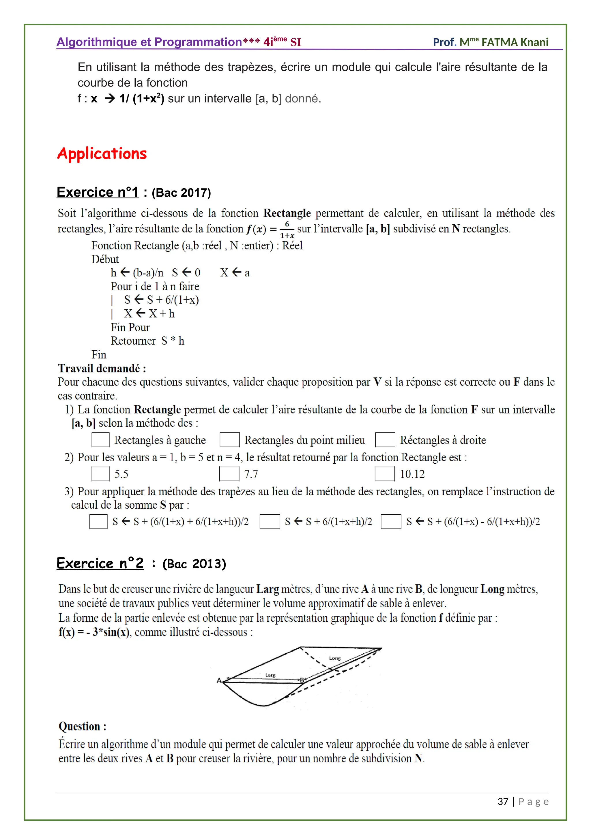 Algorithmique et Programmation*** 4ième
SI Prof. Mme
FATMA Knani
En utilisant la méthode des trapèzes, écrire un module qui calcule l'aire résultante de la
courbe de la fonction
f : x  1/ (1+x2
) sur un intervalle [a, b] donné.
Applications
Exercice n°1 : (Bac 2017)
Exercice n°2 : (Bac 2013)
37 | P a g e
 