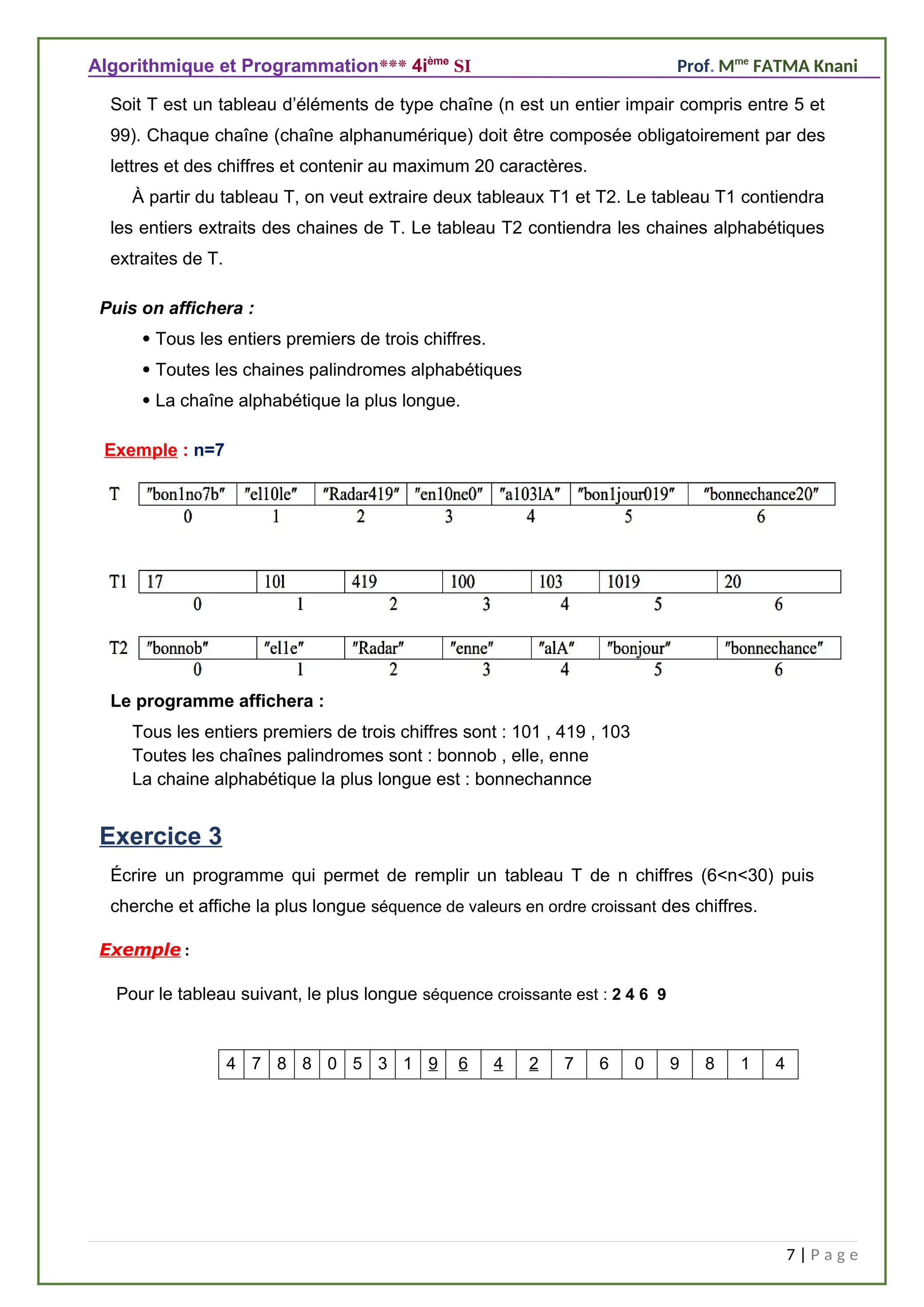 Algorithmique et Programmation*** 4ième
SI Prof. Mme
FATMA Knani
Soit T est un tableau d’éléments de type chaîne (n est un entier impair compris entre 5 et
99). Chaque chaîne (chaîne alphanumérique) doit être composée obligatoirement par des
lettres et des chiffres et contenir au maximum 20 caractères.
À partir du tableau T, on veut extraire deux tableaux T1 et T2. Le tableau T1 contiendra
les entiers extraits des chaines de T. Le tableau T2 contiendra les chaines alphabétiques
extraites de T.
Puis on affichera :
 Tous les entiers premiers de trois chiffres.
 Toutes les chaines palindromes alphabétiques
 La chaîne alphabétique la plus longue.
Exemple : n=7
Le programme affichera :
Tous les entiers premiers de trois chiffres sont : 101 , 419 , 103
Toutes les chaînes palindromes sont : bonnob , elle, enne
La chaine alphabétique la plus longue est : bonnechannce
Exercice 3
Écrire un programme qui permet de remplir un tableau T de n chiffres (6<n<30) puis
cherche et affiche la plus longue séquence de valeurs en ordre croissant des chiffres.
Exemple :
Pour le tableau suivant, le plus longue séquence croissante est : 2 4 6 9
7 | P a g e
4
1
8
9
0
6
7
2
4
6
9
1
3
5
0
8
8
7
4
 