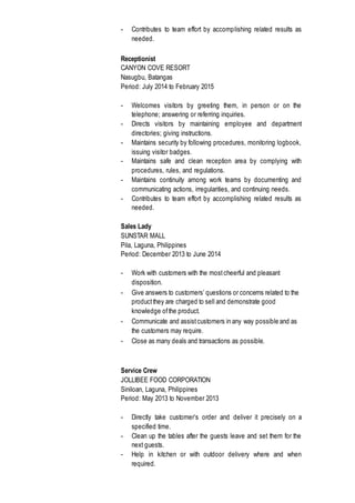 - Contributes to team effort by accomplishing related results as
needed.
Receptionist
CANYON COVE RESORT
Nasugbu, Batangas
Period: July 2014 to February 2015
- Welcomes visitors by greeting them, in person or on the
telephone; answering or referring inquiries.
- Directs visitors by maintaining employee and department
directories; giving instructions.
- Maintains security by following procedures, monitoring logbook,
issuing visitor badges.
- Maintains safe and clean reception area by complying with
procedures, rules, and regulations.
- Maintains continuity among work teams by documenting and
communicating actions, irregularities, and continuing needs.
- Contributes to team effort by accomplishing related results as
needed.
Sales Lady
SUNSTAR MALL
Pila, Laguna, Philippines
Period: December 2013 to June 2014
- Work with customers with the mostcheerful and pleasant
disposition.
- Give answers to customers’ questions or concerns related to the
productthey are charged to sell and demonstrate good
knowledge ofthe product.
- Communicate and assistcustomers in any way possible and as
the customers may require.
- Close as many deals and transactions as possible.
Service Crew
JOLLIBEE FOOD CORPORATION
Siniloan, Laguna, Philippines
Period: May 2013 to November 2013
- Directly take customer’s order and deliver it precisely on a
specified time.
- Clean up the tables after the guests leave and set them for the
next guests.
- Help in kitchen or with outdoor delivery where and when
required.
 