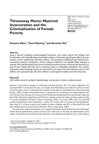 Throwaway Moms: Maternal
Incarceration and the
Criminalization of Female
Poverty
Suzanne Allen,1
Chris Flaherty,2
and Gretchen Ely2
Abstract
Using a feminist standpoint epistemological framework, this article reports the findings from
26 interviews with drug-offending incarcerated mothers in Kentucky regarding the effects of incar-
ceration on their relationships with their children. The participants related personal histories char-
acterized by poverty, victimization, chronic substance addiction, and repeated failed attempts at
sobriety. Many felt betrayed by the courts and child protective services, and those who had lost cus-
tody of their children felt they had no remaining reason to rehabilitate themselves. The mothers
expressed profound feelings of guilt and remorse for the impact that their behaviors had on their
children and expressed hope that their children would experience better lives than they have.
Keywords
child welfare, feminist standpoint epistemology, incarceration, mothers, substance abuse
Because of the radical changes in sentencing and drug policies, the U.S. prison population has
increased 500% over the past 30 years. As a result, the United States now leads the world in its rates
of incarceration, with 2.1 million people currently in the nation’s jails and prisons (The Sentencing
Project, 2008). Female incarceration rates, in particular, are increasing at an unprecedented rate.
Over the past three decades, the increase in the female prison population has continuously surpassed
that of the male prison population in all 50 states, making women the fastest growing segment of the
U.S. prison population (Women’s Prison Association, 2006). As of June 2006, there were 203,100
women incarcerated in jails and prisons—nearly 10% of the total U.S. prison and jail population.
More than 65% of these women were mothers of minor children, and 64% of them had lived with
their children prior to incarceration (Women’s Prison Association, 2006).
The goal of the study presented here was to gather information directly from the local (Kentucky)
female prison population by means of face-to-face interviews to develop an understanding of the
impact of maternal incarceration on the experience of motherhood through the eyes of the mothers
1
Social work consultant, Lexington, KY, USA
2
College of Social Work, University of Kentucky, Lexington, KY, USA
Corresponding Author:
Chris Flaherty, University of Kentucky, 649 Patterson Office Tower, Lexington, KY 40506, USA.
Email: chris.flaherty@uky.edu
Affilia: Journal of Women and Social
Work
25(2) 160-172
ª The Author(s) 2010
Reprints and permission:
sagepub.com/journalsPermissions.nav
DOI: 10.1177/0886109910364345
http://affilia.sagepub.com
160
 