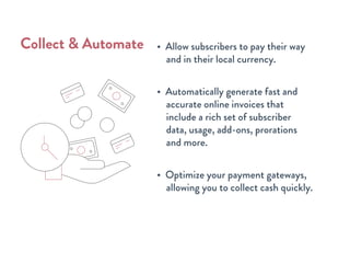 • Allow subscribers to pay their way
and in their local currency.
• Automatically generate fast and
accurate online invoices that
include a rich set of subscriber
data, usage, add-ons, prorations
and more.
• Optimize your payment gateways,
allowing you to collect cash quickly.
Collect & Automate
 
