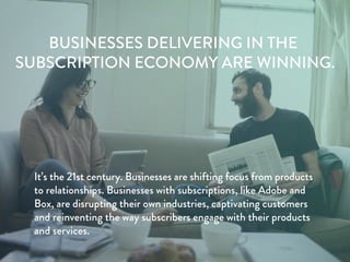 BUSINESSES DELIVERING IN THE
SUBSCRIPTION ECONOMY ARE WINNING.
It’s the 21st century. Businesses are shifting focus from products
to relationships. Businesses with subscriptions, like Adobe and
Box, are disrupting their own industries, captivating customers
and reinventing the way subscribers engage with their products
and services.
 