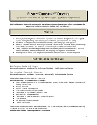 1
ELSIE “CHRISTINE” DEVERS
9352 Sombersby Court – Laurel MD 20723 ● Phone: 443.280.1435 / ● cdevers42258@yahoo.com
Dedicated Executive Assistant & Administrative Specialist eager to contribute extensive talents toward supporting
a dynamic organization in achieving business goals and objectives.
PROFILE
 Possess 30 years of high-level administrative experience with particular strengths in executive support,
expense tracking/reporting, event planning and coordination, vendor relations, and billing.
 Reputation for integrity, commitment to confidentiality, and a team player work approach.
 Advanced computer skills with proficiency in Microsoft Office Suite and Microsoft Project; able to design
forms, charts, spreadsheets and databases to meticulously track vital business information.
 Strong capabilities in orchestrating meeting and travel logistics (domestic and international), workload
planning, facilitating positive client relations, and designing well-organized presentations.
 Able to gracefully handle a vast range of responsibilities and distractions for senior management.
PROFESSIONAL EXPERIENCE
Zolon Tech, Inc. – October 2016 – Present
Contractual Assignment with Center for Medicare and Medicaid – WebEx Moderator/Operator
Rose International – August 2016 – October 2016
Contractual Assignment with Kaiser Permanente – Administrative Assistant/Medical Records
Johns Hopkins Health Systems April 2015 –June 2016
Executive Assistant – Integrated Healthcare Delivery
 Supported Executive Director of Integrated Healthcare Delivery, Senior Project Manager, and Director of
Hopkins Policies Online
 Monthly reporting
 Monthly expense reimbursement
 Ordering and maintaining office supplies
 Coordination of meetings and conference calls
 Maintaining MS Outlook calendars
 Coordination of travel arrangements and reimbursements
 Excel reporting
 SAP reporting and paying invoices
 Catering coordination
Johns Hopkins University School of Medicine/Intrastaff, 2001 to May 2016 (part-time ad hoc weekends) servicing
Dr. Dean F. Wong, MD, PhD on an ad hoc weekend basis
Administrative Assistant – Radiology Research Department
 