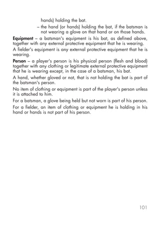 hands) holding the bat.
              – the hand (or hands) holding the bat, if the batsman is
                not wearing a glove on that hand or on those hands.
Equipment – a batsman's equipment is his bat, as defined above,
together with any external protective equipment that he is wearing.
A fielder's equipment is any external protective equipment that he is
wearing.
Person – a player's person is his physical person (flesh and blood)
together with any clothing or legitimate external protective equipment
that he is wearing except, in the case of a batsman, his bat.
A hand, whether gloved or not, that is not holding the bat is part of
the batsman's person.
No item of clothing or equipment is part of the player's person unless
it is attached to him.
For a batsman, a glove being held but not worn is part of his person.
For a fielder, an item of clothing or equipment he is holding in his
hand or hands is not part of his person.




                                                                 101
 