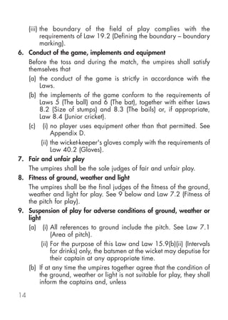 (iii) the boundary of the field of play complies with the
           requirements of Law 19.2 (Defining the boundary – boundary
           marking).
6.   Conduct of the game, implements and equipment
     Before the toss and during the match, the umpires shall satisfy
     themselves that
     (a) the conduct of the game is strictly in accordance with the
           Laws.
     (b) the implements of the game conform to the requirements of
           Laws 5 (The ball) and 6 (The bat), together with either Laws
           8.2 (Size of stumps) and 8.3 (The bails) or, if appropriate,
           Law 8.4 (Junior cricket).
     (c) (i) no player uses equipment other than that permitted. See
                 Appendix D.
            (ii) the wicket-keeper's gloves comply with the requirements of
                 Law 40.2 (Gloves).
7.   Fair and unfair play
     The umpires shall be the sole judges of fair and unfair play.
8.   Fitness of ground, weather and light
     The umpires shall be the final judges of the fitness of the ground,
     weather and light for play. See 9 below and Law 7.2 (Fitness of
     the pitch for play).
9.   Suspension of play for adverse conditions of ground, weather or
     light
     (a) (i) All references to ground include the pitch. See Law 7.1
                 (Area of pitch).
            (ii) For the purpose of this Law and Law 15.9(b)(ii) (Intervals
                 for drinks) only, the batsmen at the wicket may deputise for
                 their captain at any appropriate time.
     (b) If at any time the umpires together agree that the condition of
           the ground, weather or light is not suitable for play, they shall
           inform the captains and, unless

14
 