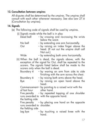 13. Consultation between umpires
    All disputes shall be determined by the umpires. The umpires shall
    consult with each other whenever necessary. See also Law 27.6
    (Consultation by umpires).
14. Signals
    (a) The following code of signals shall be used by umpires.
          (i) Signals made while the ball is in play
              Dead ball         - by crossing and re-crossing the wrists
                                  below the waist.
              No ball           - by extending one arm horizontally.
              Out               - by raising an index finger above the
                                  head. (If not out the umpire shall call
                                  Not out.)
              Wide              - by extending both arms horizontally.
         (ii) When the ball is dead, the signals above, with the
              exception of the signal for Out, shall be repeated to the
              scorers. The signals listed below shall be made to the
              scorers only when the ball is dead.
              Boundary 4        - by waving an arm from side to side
                                  finishing with the arm across the chest.
              Boundary 6        - by raising both arms above the head.
              Bye               - by raising an open hand above the
                                  head.
              Commencement - by pointing to a raised wrist with the
              of last hour        other hand.
              Five penalty      - by repeated tapping of one shoulder
              runs awarded to with the opposite hand.
              the batting side
              Five penalty      - by placing one hand on the opposite
              runs awarded to shoulder.
              the fielding side
              Leg bye           - by touching a raised knee with the
                                  hand.

                                                                      17
 