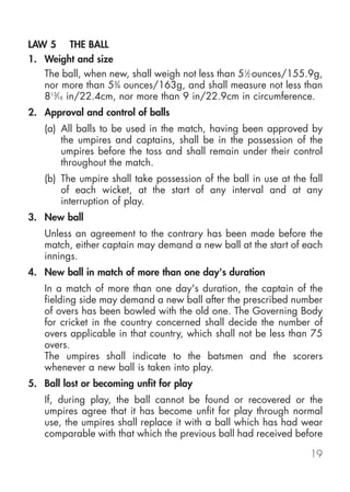 LAW 5 THE BALL
1. Weight and size
   The ball, when new, shall weigh not less than 51⁄2 ounces/155.9g,
   nor more than 53⁄4 ounces/163g, and shall measure not less than
   813⁄16 in/22.4cm, nor more than 9 in/22.9cm in circumference.
2. Approval and control of balls
   (a) All balls to be used in the match, having been approved by
       the umpires and captains, shall be in the possession of the
       umpires before the toss and shall remain under their control
       throughout the match.
   (b) The umpire shall take possession of the ball in use at the fall
       of each wicket, at the start of any interval and at any
       interruption of play.
3. New ball
   Unless an agreement to the contrary has been made before the
   match, either captain may demand a new ball at the start of each
   innings.
4. New ball in match of more than one day's duration
   In a match of more than one day's duration, the captain of the
   fielding side may demand a new ball after the prescribed number
   of overs has been bowled with the old one. The Governing Body
   for cricket in the country concerned shall decide the number of
   overs applicable in that country, which shall not be less than 75
   overs.
   The umpires shall indicate to the batsmen and the scorers
   whenever a new ball is taken into play.
5. Ball lost or becoming unfit for play
   If, during play, the ball cannot be found or recovered or the
   umpires agree that it has become unfit for play through normal
   use, the umpires shall replace it with a ball which has had wear
   comparable with that which the previous ball had received before

                                                                   19
 