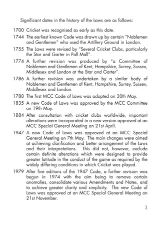 Significant dates in the history of the Laws are as follows:

1700 Cricket was recognised as early as this date.
1744 The earliest known Code was drawn up by certain “Noblemen
     and Gentlemen” who used the Artillery Ground in London.
1755 The Laws were revised by “Several Cricket Clubs, particularly
     the Star and Garter in Pall Mall”.
1774 A further revision was produced by “a Committee of
     Noblemen and Gentlemen of Kent, Hampshire, Surrey, Sussex,
     Middlesex and London at the Star and Garter”.
1786 A further revision was undertaken by a similar body of
     Noblemen and Gentlemen of Kent, Hampshire, Surrey, Sussex,
     Middlesex and London.
1788 The first MCC Code of Laws was adopted on 30th May.
1835 A new Code of Laws was approved by the MCC Committee
     on 19th May.
1884 After consultation with cricket clubs worldwide, important
     alterations were incorporated in a new version approved at an
     MCC Special General Meeting on 21st April.
1947 A new Code of Laws was approved at an MCC Special
     General Meeting on 7th May. The main changes were aimed
     at achieving clarification and better arrangement of the Laws
     and their interpretations. This did not, however, exclude
     certain definite alterations which were designed to provide
     greater latitude in the conduct of the game as required by the
     widely differing conditions in which Cricket was played.
1979 After five editions of the 1947 Code, a further revision was
     begun in 1974 with the aim being to remove certain
     anomalies, consolidate various Amendments and Notes, and
     to achieve greater clarity and simplicity. The new Code of
     Laws was approved at an MCC Special General Meeting on
     21st November.

                                                                  3
 