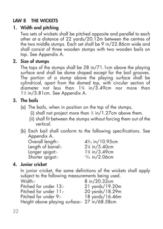 LAW 8     THE WICKETS
1. Width and pitching
   Two sets of wickets shall be pitched opposite and parallel to each
   other at a distance of 22 yards/20.12m between the centres of
   the two middle stumps. Each set shall be 9 in/22.86cm wide and
   shall consist of three wooden stumps with two wooden bails on
   top. See Appendix A.
2. Size of stumps
   The tops of the stumps shall be 28 in/71.1cm above the playing
   surface and shall be dome shaped except for the bail grooves.
   The portion of a stump above the playing surface shall be
   cylindrical, apart from the domed top, with circular section of
   diameter not less than 13⁄8 in/3.49cm nor more than
   11⁄2 in/3.81cm. See Appendix A.
3. The bails
   (a) The bails, when in position on the top of the stumps,
         (i) shall not project more than 1⁄2 in/1.27cm above them.
        (ii) shall fit between the stumps without forcing them out of the
             vertical.
     (b) Each bail shall conform to the following specifications. See
         Appendix A.
         Overall length:-           45⁄16 in/10.95cm
         Length of barrel:-         21⁄8 in/5.40cm
         Longer spigot:-            13⁄8 in/3.49cm
         Shorter spigot:-           13
                                      ⁄16 in/2.06cm
4. Junior cricket
   In junior cricket, the same definitions of the wickets shall apply
   subject to the following measurements being used.
   Width:-                          8 in/20.32cm
   Pitched for under 13:-           21 yards/19.20m
   Pitched for under 11:-           20 yards/18.29m
   Pitched for under 9:-            18 yards/16.46m
   Height above playing surface:- 27 in/68.58cm

22
 