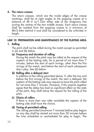 4. The return creases
   The return creases, which are the inside edges of the crease
   markings, shall be at right angles to the popping crease at a
   distance of 4ft 4 in/1.32m either side of the imaginary line
   joining the centres of the two middle stumps. Each return crease
   shall be marked from the popping crease to a minimum of
   8ft/2.44m behind it and shall be considered to be unlimited in
   length.

LAW 10 PREPARATION AND MAINTENANCE OF THE PLAYING AREA
1. Rolling
   The pitch shall not be rolled during the match except as permitted
   in (a) and (b) below.
   (a) Frequency and duration of rolling
       During the match the pitch may be rolled at the request of the
       captain of the batting side, for a period of not more than 7
       minutes, before the start of each innings, other than the first
       innings of the match, and before the start of each subsequent
       day's play. See (d) below.
   (b) Rolling after a delayed start
       In addition to the rolling permitted above, if, after the toss and
       before the first innings of the match, the start is delayed, the
       captain of the batting side may request to have the pitch rolled
       for not more than 7 minutes. However, if the umpires together
       agree that the delay has had no significant effect on the state
       of the pitch, they shall refuse the request for the rolling of the
       pitch.
   (c) Choice of rollers
       If there is more than one roller available the captain of the
       batting side shall have the choice.
   (d) Timing of permitted rolling
       The rolling permitted (maximum 7 minutes) before play begins
       on any day shall be started not more than 30 minutes before
       the time scheduled or rescheduled for play to begin. The

24
 