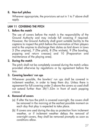 8. Non-turf pitches
   Wherever appropriate, the provisions set out in 1 to 7 above shall
   apply.

LAW 11 COVERING THE PITCH
1. Before the match
   The use of covers before the match is the responsibility of the
   Ground Authority and may include full covering if required.
   However, the Ground Authority shall grant suitable facility to the
   captains to inspect the pitch before the nomination of their players
   and to the umpires to discharge their duties as laid down in Laws
   3 (The umpires), 7 (The pitch), 8 (The wickets), 9 (The bowling,
   popping and return creases) and 10 (Preparation and
   maintenance of the playing area).
2. During the match
   The pitch shall not be completely covered during the match unless
   provided otherwise by regulations or by agreement before the
   toss.
3. Covering bowlers' run ups
   Whenever possible, the bowlers' run ups shall be covered in
   inclement weather, in order to keep them dry. Unless there is
   agreement for full covering under 2 above the covers so used shall
   not extend further than 5ft/1.52m in front of each popping
   crease.
4. Removal of covers
   (a) If after the toss the pitch is covered overnight, the covers shall
       be removed in the morning at the earliest possible moment on
       each day that play is expected to take place.
   (b) If covers are used during the day as protection from inclement
       weather, or if inclement weather delays the removal of
       overnight covers, they shall be removed promptly as soon as
       conditions allow.

                                                                     27
 