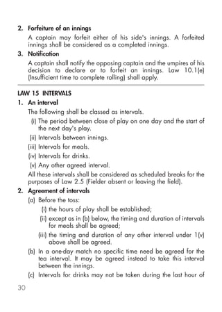 2. Forfeiture of an innings
   A captain may forfeit either of his side's innings. A forfeited
   innings shall be considered as a completed innings.
3. Notification
   A captain shall notify the opposing captain and the umpires of his
   decision to declare or to forfeit an innings. Law 10.1(e)
   (Insufficient time to complete rolling) shall apply.

LAW 15 INTERVALS
1. An interval
   The following shall be classed as intervals.
     (i) The period between close of play on one day and the start of
         the next day's play.
    (ii) Intervals between innings.
   (iii) Intervals for meals.
   (iv) Intervals for drinks.
    (v) Any other agreed interval.
   All these intervals shall be considered as scheduled breaks for the
   purposes of Law 2.5 (Fielder absent or leaving the field).
2. Agreement of intervals
   (a) Before the toss:
           (i) the hours of play shall be established;
          (ii) except as in (b) below, the timing and duration of intervals
               for meals shall be agreed;
         (iii) the timing and duration of any other interval under 1(v)
               above shall be agreed.
   (b) In a one-day match no specific time need be agreed for the
         tea interval. It may be agreed instead to take this interval
         between the innings.
   (c) Intervals for drinks may not be taken during the last hour of

30
 