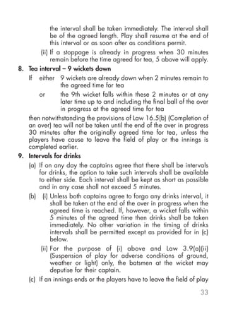 the interval shall be taken immediately. The interval shall
             be of the agreed length. Play shall resume at the end of
             this interval or as soon after as conditions permit.
        (ii) If a stoppage is already in progress when 30 minutes
             remain before the time agreed for tea, 5 above will apply.
8. Tea interval – 9 wickets down
   If either 9 wickets are already down when 2 minutes remain to
                  the agreed time for tea
       or         the 9th wicket falls within these 2 minutes or at any
                  later time up to and including the final ball of the over
                  in progress at the agreed time for tea
   then notwithstanding the provisions of Law 16.5(b) (Completion of
   an over) tea will not be taken until the end of the over in progress
   30 minutes after the originally agreed time for tea, unless the
   players have cause to leave the field of play or the innings is
   completed earlier.
9. Intervals for drinks
   (a) If on any day the captains agree that there shall be intervals
       for drinks, the option to take such intervals shall be available
       to either side. Each interval shall be kept as short as possible
       and in any case shall not exceed 5 minutes.
   (b) (i) Unless both captains agree to forgo any drinks interval, it
             shall be taken at the end of the over in progress when the
             agreed time is reached. If, however, a wicket falls within
             5 minutes of the agreed time then drinks shall be taken
             immediately. No other variation in the timing of drinks
             intervals shall be permitted except as provided for in (c)
             below.
        (ii) For the purpose of (i) above and Law 3.9(a)(ii)
             (Suspension of play for adverse conditions of ground,
             weather or light) only, the batsmen at the wicket may
             deputise for their captain.
   (c) If an innings ends or the players have to leave the field of play

                                                                       33
 