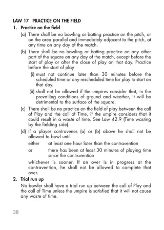 LAW 17 PRACTICE ON THE FIELD
1. Practice on the field
   (a) There shall be no bowling or batting practice on the pitch, or
       on the area parallel and immediately adjacent to the pitch, at
       any time on any day of the match.
   (b) There shall be no bowling or batting practice on any other
       part of the square on any day of the match, except before the
       start of play or after the close of play on that day. Practice
       before the start of play
         (i) must not continue later than 30 minutes before the
             scheduled time or any rescheduled time for play to start on
             that day.
        (ii) shall not be allowed if the umpires consider that, in the
             prevailing conditions of ground and weather, it will be
             detrimental to the surface of the square.
   (c) There shall be no practice on the field of play between the call
       of Play and the call of Time, if the umpire considers that it
       could result in a waste of time. See Law 42.9 (Time wasting
       by the fielding side).
   (d) If a player contravenes (a) or (b) above he shall not be
       allowed to bowl until
       either       at least one hour later than the contravention
       or           there has been at least 30 minutes of playing time
                    since the contravention
       whichever is sooner. If an over is in progress at the
       contravention, he shall not be allowed to complete that
       over.
2. Trial run up
   No bowler shall have a trial run up between the call of Play and
   the call of Time unless the umpire is satisfied that it will not cause
   any waste of time.


38
 