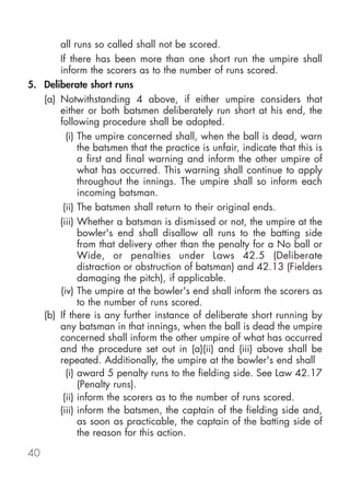 all runs so called shall not be scored.
       If there has been more than one short run the umpire shall
       inform the scorers as to the number of runs scored.
5. Deliberate short runs
   (a) Notwithstanding 4 above, if either umpire considers that
       either or both batsmen deliberately run short at his end, the
       following procedure shall be adopted.
         (i) The umpire concerned shall, when the ball is dead, warn
             the batsmen that the practice is unfair, indicate that this is
             a first and final warning and inform the other umpire of
             what has occurred. This warning shall continue to apply
             throughout the innings. The umpire shall so inform each
             incoming batsman.
        (ii) The batsmen shall return to their original ends.
       (iii) Whether a batsman is dismissed or not, the umpire at the
             bowler's end shall disallow all runs to the batting side
             from that delivery other than the penalty for a No ball or
             Wide, or penalties under Laws 42.5 (Deliberate
             distraction or obstruction of batsman) and 42.13 (Fielders
             damaging the pitch), if applicable.
       (iv) The umpire at the bowler's end shall inform the scorers as
             to the number of runs scored.
   (b) If there is any further instance of deliberate short running by
       any batsman in that innings, when the ball is dead the umpire
       concerned shall inform the other umpire of what has occurred
       and the procedure set out in (a)(ii) and (iii) above shall be
       repeated. Additionally, the umpire at the bowler's end shall
         (i) award 5 penalty runs to the fielding side. See Law 42.17
             (Penalty runs).
        (ii) inform the scorers as to the number of runs scored.
       (iii) inform the batsmen, the captain of the fielding side and,
             as soon as practicable, the captain of the batting side of
             the reason for this action.

40
 