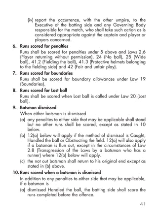 (iv) report the occurrence, with the other umpire, to the
              Executive of the batting side and any Governing Body
              responsible for the match, who shall take such action as is
              considered appropriate against the captain and player or
              players concerned.
6. Runs scored for penalties
    Runs shall be scored for penalties under 5 above and Laws 2.6
    (Player returning without permission), 24 (No ball), 25 (Wide
    ball), 41.2 (Fielding the ball), 41.3 (Protective helmets belonging
    to the fielding side) and 42 (Fair and unfair play).
7. Runs scored for boundaries
    Runs shall be scored for boundary allowances under Law 19
    (Boundaries).
8. Runs scored for Lost ball
    Runs shall be scored when Lost ball is called under Law 20 (Lost
    ball).
9. Batsman dismissed
    When either batsman is dismissed
    (a) any penalties to either side that may be applicable shall stand
         but no other runs shall be scored, except as stated in 10
         below.
    (b) 12(a) below will apply if the method of dismissal is Caught,
         Handled the ball or Obstructing the field. 12(a) will also apply
         if a batsman is Run out, except in the circumstances of Law
         2.8 (Transgression of the Laws by a batsman who has a
         runner) where 12(b) below will apply.
    (c) the not out batsman shall return to his original end except as
         stated in (b) above.
10. Runs scored when a batsman is dismissed
    In addition to any penalties to either side that may be applicable,
    if a batsman is
    (a) dismissed Handled the ball, the batting side shall score the
         runs completed before the offence.

                                                                     41
 