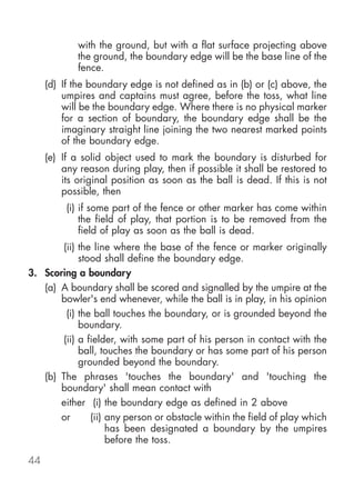 with the ground, but with a flat surface projecting above
             the ground, the boundary edge will be the base line of the
             fence.
     (d) If the boundary edge is not defined as in (b) or (c) above, the
         umpires and captains must agree, before the toss, what line
         will be the boundary edge. Where there is no physical marker
         for a section of boundary, the boundary edge shall be the
         imaginary straight line joining the two nearest marked points
         of the boundary edge.
     (e) If a solid object used to mark the boundary is disturbed for
         any reason during play, then if possible it shall be restored to
         its original position as soon as the ball is dead. If this is not
         possible, then
          (i) if some part of the fence or other marker has come within
              the field of play, that portion is to be removed from the
              field of play as soon as the ball is dead.
       (ii) the line where the base of the fence or marker originally
            stood shall define the boundary edge.
3. Scoring a boundary
   (a) A boundary shall be scored and signalled by the umpire at the
       bowler's end whenever, while the ball is in play, in his opinion
        (i) the ball touches the boundary, or is grounded beyond the
            boundary.
       (ii) a fielder, with some part of his person in contact with the
            ball, touches the boundary or has some part of his person
            grounded beyond the boundary.
   (b) The phrases 'touches the boundary' and 'touching the
       boundary' shall mean contact with
       either (i) the boundary edge as defined in 2 above
       or      (ii) any person or obstacle within the field of play which
                    has been designated a boundary by the umpires
                    before the toss.

44
 