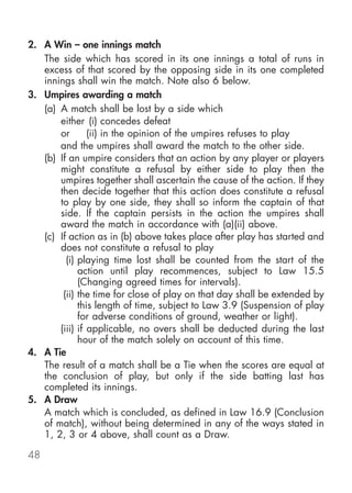 2. A Win – one innings match
   The side which has scored in its one innings a total of runs in
   excess of that scored by the opposing side in its one completed
   innings shall win the match. Note also 6 below.
3. Umpires awarding a match
   (a) A match shall be lost by a side which
       either (i) concedes defeat
       or       (ii) in the opinion of the umpires refuses to play
       and the umpires shall award the match to the other side.
   (b) If an umpire considers that an action by any player or players
       might constitute a refusal by either side to play then the
       umpires together shall ascertain the cause of the action. If they
       then decide together that this action does constitute a refusal
       to play by one side, they shall so inform the captain of that
       side. If the captain persists in the action the umpires shall
       award the match in accordance with (a)(ii) above.
   (c) If action as in (b) above takes place after play has started and
       does not constitute a refusal to play
         (i) playing time lost shall be counted from the start of the
             action until play recommences, subject to Law 15.5
             (Changing agreed times for intervals).
        (ii) the time for close of play on that day shall be extended by
             this length of time, subject to Law 3.9 (Suspension of play
             for adverse conditions of ground, weather or light).
       (iii) if applicable, no overs shall be deducted during the last
             hour of the match solely on account of this time.
4. A Tie
   The result of a match shall be a Tie when the scores are equal at
   the conclusion of play, but only if the side batting last has
   completed its innings.
5. A Draw
   A match which is concluded, as defined in Law 16.9 (Conclusion
   of match), without being determined in any of the ways stated in
   1, 2, 3 or 4 above, shall count as a Draw.

48
 