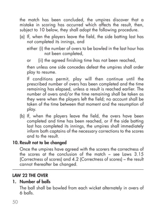 the match has been concluded, the umpires discover that a
     mistake in scoring has occurred which affects the result, then,
     subject to 10 below, they shall adopt the following procedure.
     (a) If, when the players leave the field, the side batting last has
         not completed its innings, and
        either (i) the number of overs to be bowled in the last hour has
                   not been completed,
        or     (ii) the agreed finishing time has not been reached,
        then unless one side concedes defeat the umpires shall order
        play to resume.
        If conditions permit, play will then continue until the
        prescribed number of overs has been completed and the time
        remaining has elapsed, unless a result is reached earlier. The
        number of overs and/or the time remaining shall be taken as
        they were when the players left the field; no account shall be
        taken of the time between that moment and the resumption of
        play.
    (b) If, when the players leave the field, the overs have been
        completed and time has been reached, or if the side batting
        last has completed its innings, the umpires shall immediately
        inform both captains of the necessary corrections to the scores
        and to the result.
10. Result not to be changed
    Once the umpires have agreed with the scorers the correctness of
    the scores at the conclusion of the match – see Laws 3.15
    (Correctness of scores) and 4.2 (Correctness of scores) – the result
    cannot thereafter be changed.

LAW 22 THE OVER
1. Number of balls
   The ball shall be bowled from each wicket alternately in overs of
   6 balls.

50
 