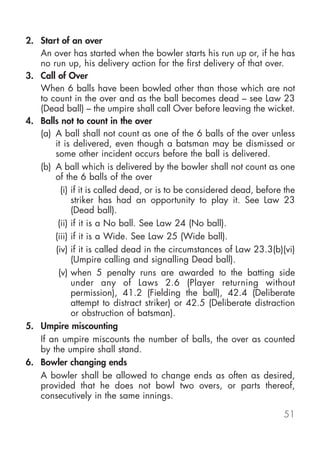 2. Start of an over
   An over has started when the bowler starts his run up or, if he has
   no run up, his delivery action for the first delivery of that over.
3. Call of Over
   When 6 balls have been bowled other than those which are not
   to count in the over and as the ball becomes dead – see Law 23
   (Dead ball) – the umpire shall call Over before leaving the wicket.
4. Balls not to count in the over
   (a) A ball shall not count as one of the 6 balls of the over unless
       it is delivered, even though a batsman may be dismissed or
       some other incident occurs before the ball is delivered.
   (b) A ball which is delivered by the bowler shall not count as one
       of the 6 balls of the over
         (i) if it is called dead, or is to be considered dead, before the
             striker has had an opportunity to play it. See Law 23
             (Dead ball).
        (ii) if it is a No ball. See Law 24 (No ball).
       (iii) if it is a Wide. See Law 25 (Wide ball).
       (iv) if it is called dead in the circumstances of Law 23.3(b)(vi)
             (Umpire calling and signalling Dead ball).
        (v) when 5 penalty runs are awarded to the batting side
             under any of Laws 2.6 (Player returning without
             permission), 41.2 (Fielding the ball), 42.4 (Deliberate
             attempt to distract striker) or 42.5 (Deliberate distraction
             or obstruction of batsman).
5. Umpire miscounting
   If an umpire miscounts the number of balls, the over as counted
   by the umpire shall stand.
6. Bowler changing ends
   A bowler shall be allowed to change ends as often as desired,
   provided that he does not bowl two overs, or parts thereof,
   consecutively in the same innings.

                                                                      51
 
