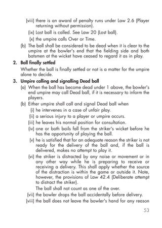 (viii) there is an award of penalty runs under Law 2.6 (Player
              returning without permission).
        (ix) Lost ball is called. See Law 20 (Lost ball).
         (x) the umpire calls Over or Time.
   (b) The ball shall be considered to be dead when it is clear to the
        umpire at the bowler's end that the fielding side and both
        batsmen at the wicket have ceased to regard it as in play.
2. Ball finally settled
   Whether the ball is finally settled or not is a matter for the umpire
   alone to decide.
3. Umpire calling and signalling Dead ball
   (a) When the ball has become dead under 1 above, the bowler's
        end umpire may call Dead ball, if it is necessary to inform the
        players.
   (b) Either umpire shall call and signal Dead ball when
          (i) he intervenes in a case of unfair play.
         (ii) a serious injury to a player or umpire occurs.
        (iii) he leaves his normal position for consultation.
        (iv) one or both bails fall from the striker's wicket before he
              has the opportunity of playing the ball.
         (v) he is satisfied that for an adequate reason the striker is not
              ready for the delivery of the ball and, if the ball is
              delivered, makes no attempt to play it.
        (vi) the striker is distracted by any noise or movement or in
              any other way while he is preparing to receive or
              receiving a delivery. This shall apply whether the source
              of the distraction is within the game or outside it. Note,
              however, the provisions of Law 42.4 (Deliberate attempt
              to distract the striker).
              The ball shall not count as one of the over.
       (vii) the bowler drops the ball accidentally before delivery.
      (viii) the ball does not leave the bowler's hand for any reason

                                                                       53
 