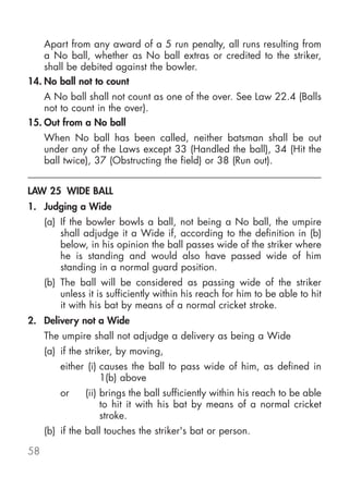 Apart from any award of a 5 run penalty, all runs resulting from
    a No ball, whether as No ball extras or credited to the striker,
    shall be debited against the bowler.
14. No ball not to count
    A No ball shall not count as one of the over. See Law 22.4 (Balls
    not to count in the over).
15. Out from a No ball
     When No ball has been called, neither batsman shall be out
     under any of the Laws except 33 (Handled the ball), 34 (Hit the
     ball twice), 37 (Obstructing the field) or 38 (Run out).


LAW 25 WIDE BALL
1. Judging a Wide
     (a) If the bowler bowls a ball, not being a No ball, the umpire
         shall adjudge it a Wide if, according to the definition in (b)
         below, in his opinion the ball passes wide of the striker where
         he is standing and would also have passed wide of him
         standing in a normal guard position.
     (b) The ball will be considered as passing wide of the striker
         unless it is sufficiently within his reach for him to be able to hit
         it with his bat by means of a normal cricket stroke.
2. Delivery not a Wide
     The umpire shall not adjudge a delivery as being a Wide
     (a) if the striker, by moving,
         either (i) causes the ball to pass wide of him, as defined in
                    1(b) above
         or    (ii) brings the ball sufficiently within his reach to be able
                    to hit it with his bat by means of a normal cricket
                    stroke.
     (b) if the ball touches the striker's bat or person.

58
 