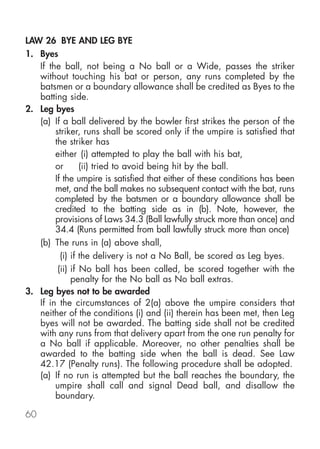 LAW 26 BYE AND LEG BYE
1. Byes
   If the ball, not being a No ball or a Wide, passes the striker
   without touching his bat or person, any runs completed by the
   batsmen or a boundary allowance shall be credited as Byes to the
   batting side.
2. Leg byes
   (a) If a ball delivered by the bowler first strikes the person of the
        striker, runs shall be scored only if the umpire is satisfied that
        the striker has
        either (i) attempted to play the ball with his bat,
        or       (ii) tried to avoid being hit by the ball.
        If the umpire is satisfied that either of these conditions has been
        met, and the ball makes no subsequent contact with the bat, runs
        completed by the batsmen or a boundary allowance shall be
        credited to the batting side as in (b). Note, however, the
        provisions of Laws 34.3 (Ball lawfully struck more than once) and
        34.4 (Runs permitted from ball lawfully struck more than once)
   (b) The runs in (a) above shall,
          (i) if the delivery is not a No Ball, be scored as Leg byes.
         (ii) if No ball has been called, be scored together with the
              penalty for the No ball as No ball extras.
3. Leg byes not to be awarded
   If in the circumstances of 2(a) above the umpire considers that
   neither of the conditions (i) and (ii) therein has been met, then Leg
   byes will not be awarded. The batting side shall not be credited
   with any runs from that delivery apart from the one run penalty for
   a No ball if applicable. Moreover, no other penalties shall be
   awarded to the batting side when the ball is dead. See Law
   42.17 (Penalty runs). The following procedure shall be adopted.
   (a) If no run is attempted but the ball reaches the boundary, the
        umpire shall call and signal Dead ball, and disallow the
        boundary.

60
 