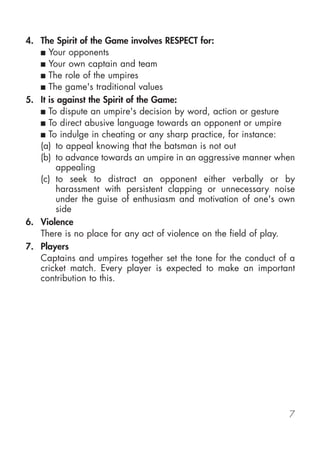 4. The Spirit of the Game involves RESPECT for:
   ■ Your opponents
   ■ Your own captain and team
   ■ The role of the umpires
   ■ The game's traditional values

5. It is against the Spirit of the Game:
   ■ To dispute an umpire's decision by word, action or gesture
   ■ To direct abusive language towards an opponent or umpire
   ■ To indulge in cheating or any sharp practice, for instance:
   (a) to appeal knowing that the batsman is not out
   (b) to advance towards an umpire in an aggressive manner when
        appealing
   (c) to seek to distract an opponent either verbally or by
        harassment with persistent clapping or unnecessary noise
        under the guise of enthusiasm and motivation of one's own
        side
6. Violence
   There is no place for any act of violence on the field of play.
7. Players
   Captains and umpires together set the tone for the conduct of a
   cricket match. Every player is expected to make an important
   contribution to this.




                                                                7
 