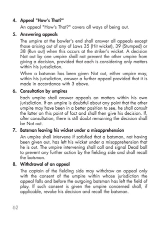 4. Appeal "How's That?"
   An appeal "How's That?" covers all ways of being out.
5. Answering appeals
   The umpire at the bowler's end shall answer all appeals except
   those arising out of any of Laws 35 (Hit wicket), 39 (Stumped) or
   38 (Run out) when this occurs at the striker's wicket. A decision
   Not out by one umpire shall not prevent the other umpire from
   giving a decision, provided that each is considering only matters
   within his jurisdiction.
   When a batsman has been given Not out, either umpire may,
   within his jurisdiction, answer a further appeal provided that it is
   made in accordance with 3 above.
6. Consultation by umpires
   Each umpire shall answer appeals on matters within his own
   jurisdiction. If an umpire is doubtful about any point that the other
   umpire may have been in a better position to see, he shall consult
   the latter on this point of fact and shall then give his decision. If,
   after consultation, there is still doubt remaining the decision shall
   be Not out.
7. Batsman leaving his wicket under a misapprehension
   An umpire shall intervene if satisfied that a batsman, not having
   been given out, has left his wicket under a misapprehension that
   he is out. The umpire intervening shall call and signal Dead ball
   to prevent any further action by the fielding side and shall recall
   the batsman.
8. Withdrawal of an appeal
   The captain of the fielding side may withdraw an appeal only
   with the consent of the umpire within whose jurisdiction the
   appeal falls and before the outgoing batsman has left the field of
   play. If such consent is given the umpire concerned shall, if
   applicable, revoke his decision and recall the batsman.


62
 