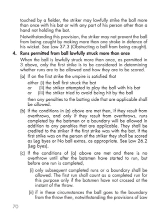 touched by a fielder, the striker may lawfully strike the ball more
   than once with his bat or with any part of his person other than a
   hand not holding the bat.
   Notwithstanding this provision, the striker may not prevent the ball
   from being caught by making more than one stroke in defence of
   his wicket. See Law 37.3 (Obstructing a ball from being caught).
4. Runs permitted from ball lawfully struck more than once
   When the ball is lawfully struck more than once, as permitted in
   3 above, only the first strike is to be considered in determining
   whether runs are to be allowed and how they are to be scored.
   (a) If on the first strike the umpire is satisfied that
       either (i) the ball first struck the bat
       or      (ii) the striker attempted to play the ball with his bat
       or (iii) the striker tried to avoid being hit by the ball
       then any penalties to the batting side that are applicable shall
       be allowed.
   (b) If the conditions in (a) above are met then, if they result from
       overthrows, and only if they result from overthrows, runs
       completed by the batsmen or a boundary will be allowed in
       addition to any penalties that are applicable. They shall be
       credited to the striker if the first strike was with the bat. If the
       first strike was on the person of the striker they shall be scored
       as Leg byes or No ball extras, as appropriate. See Law 26.2
       (Leg byes).
     (c) If the conditions of (a) above are met and there is no
         overthrow until after the batsmen have started to run, but
         before one run is completed,
         (i) only subsequent completed runs or a boundary shall be
             allowed. The first run shall count as a completed run for
             this purpose only if the batsmen have not crossed at the
             instant of the throw.
         (ii) if in these circumstances the ball goes to the boundary
              from the throw then, notwithstanding the provisions of Law

70
 