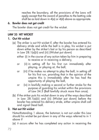 reaches the boundary, all the provisions of the Laws will
          apply except that the award of penalties to the batting side
          shall be as laid down in 4(a) or 4(d) above as appropriate.
6. Bowler does not get credit
   The bowler does not get credit for the wicket.

LAW 35 HIT WICKET
1. Out Hit wicket
   (a) The striker is out Hit wicket if, after the bowler has entered his
       delivery stride and while the ball is in play, his wicket is put
       down either by the striker’s bat or by his person as described
       in Law 28.1(a)(ii) and (iii) (Wicket put down)
       either (i) in the course of any action taken by him in preparing
                    to receive or in receiving a delivery,
       or      (ii) in setting off for his first run immediately after
                    playing, or playing at, the ball,
       or (iii) if he makes no attempt to play the ball, in setting off
                    for his first run, providing that in the opinion of the
                    umpire this is immediately after he has had the
                    opportunity of playing the ball,
       or (iv) in lawfully making a second or further stroke for the
                    purpose of guarding his wicket within the provisions
                    of Law 34.3 (Ball lawfully struck more than once).
   (b) If the striker puts his wicket down in any of the ways described
       in Law 28.1(a)(ii) and (iii) (Wicket put down) before the
       bowler has entered his delivery stride, either umpire shall call
       and signal Dead ball.
2. Not out Hit wicket
   Notwithstanding 1 above, the batsman is not out under this Law
   should his wicket be put down in any of the ways referred to in 1
   above if
   (a) it occurs after he has completed any action in receiving the

72
 