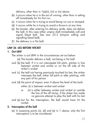 delivery, other than in 1(a)(ii), (iii) or (iv) above.
    (b) it occurs when he is in the act of running, other than in setting
         off immediately for his first run.
    (c) it occurs when he is trying to avoid being run out or stumped.
    (d) it occurs while he is trying to avoid a throw-in at any time.
    (e) the bowler, after entering his delivery stride, does not deliver
         the ball. In this case either umpire shall immediately call and
         signal Dead ball. See Law 23.3 (Umpire calling and
         signalling Dead ball).
    (f ) the delivery is a No ball.

LAW 36 LEG BEFORE WICKET
1. Out LBW
   The striker is out LBW in the circumstances set out below.
        (a) The bowler delivers a ball, not being a No ball
   and (b) the ball, if it is not intercepted full pitch, pitches in line
            between wicket and wicket or on the off side of the
            striker's wicket
   and (c) the ball not having previously touched his bat, the striker
            intercepts the ball, either full pitch or after pitching, with
            any part of his person
    and (d) the point of impact, even if above the level of the bails
             either (i) is between wicket and wicket
             or    (ii) is either between wicket and wicket or outside
                        the line of the off stump, if the striker has made
                        no genuine attempt to play the ball with his bat
    and (e) but for the interception, the ball would have hit the
            wicket.
2. Interception of the ball
    (a) In assessing points (c), (d) and (e) in 1 above, only the first
        interception is to be considered.

                                                                      73
 