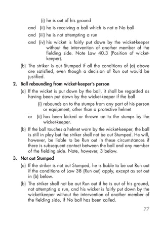 (i) he is out of his ground
       and (ii) he is receiving a ball which is not a No ball
       and (iii) he is not attempting a run
       and (iv) his wicket is fairly put down by the wicket-keeper
                without the intervention of another member of the
                fielding side. Note Law 40.3 (Position of wicket-
                keeper).
   (b) The striker is out Stumped if all the conditions of (a) above
       are satisfied, even though a decision of Run out would be
       justified.
2. Ball rebounding from wicket-keeper's person
   (a) If the wicket is put down by the ball, it shall be regarded as
       having been put down by the wicket-keeper if the ball
            (i) rebounds on to the stumps from any part of his person
                or equipment, other than a protective helmet
       or   (ii) has been kicked or thrown on to the stumps by the
                 wicket-keeper.
   (b) If the ball touches a helmet worn by the wicket-keeper, the ball
       is still in play but the striker shall not be out Stumped. He will,
       however, be liable to be Run out in these circumstances if
       there is subsequent contact between the ball and any member
       of the fielding side. Note, however, 3 below.
3. Not out Stumped
   (a) If the striker is not out Stumped, he is liable to be out Run out
       if the conditions of Law 38 (Run out) apply, except as set out
       in (b) below.
   (b) The striker shall not be out Run out if he is out of his ground,
       not attempting a run, and his wicket is fairly put down by the
       wicket-keeper without the intervention of another member of
       the fielding side, if No ball has been called.

                                                                      77
 