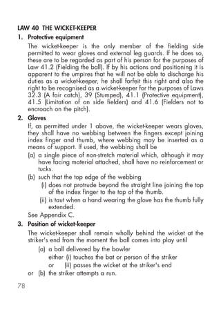 LAW 40 THE WICKET-KEEPER
1. Protective equipment
   The wicket-keeper is the only member of the fielding side
   permitted to wear gloves and external leg guards. If he does so,
   these are to be regarded as part of his person for the purposes of
   Law 41.2 (Fielding the ball). If by his actions and positioning it is
   apparent to the umpires that he will not be able to discharge his
   duties as a wicket-keeper, he shall forfeit this right and also the
   right to be recognised as a wicket-keeper for the purposes of Laws
   32.3 (A fair catch), 39 (Stumped), 41.1 (Protective equipment),
   41.5 (Limitation of on side fielders) and 41.6 (Fielders not to
   encroach on the pitch).
2. Gloves
   If, as permitted under 1 above, the wicket-keeper wears gloves,
   they shall have no webbing between the fingers except joining
   index finger and thumb, where webbing may be inserted as a
   means of support. If used, the webbing shall be
   (a) a single piece of non-stretch material which, although it may
        have facing material attached, shall have no reinforcement or
        tucks.
   (b) such that the top edge of the webbing
          (i) does not protrude beyond the straight line joining the top
              of the index finger to the top of the thumb.
         (ii) is taut when a hand wearing the glove has the thumb fully
              extended.
   See Appendix C.
3. Position of wicket-keeper
   The wicket-keeper shall remain wholly behind the wicket at the
   striker's end from the moment the ball comes into play until
        (a) a ball delivered by the bowler
              either (i) touches the bat or person of the striker
              or     (ii) passes the wicket at the striker's end
   or (b) the striker attempts a run.

78
 