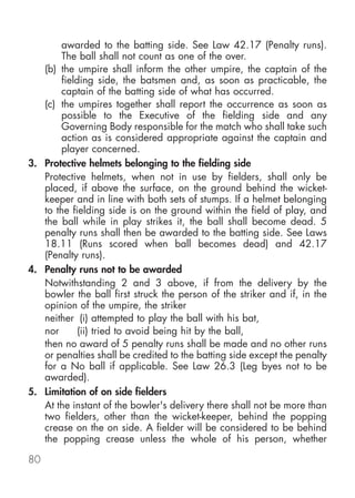 awarded to the batting side. See Law 42.17 (Penalty runs).
       The ball shall not count as one of the over.
   (b) the umpire shall inform the other umpire, the captain of the
       fielding side, the batsmen and, as soon as practicable, the
       captain of the batting side of what has occurred.
   (c) the umpires together shall report the occurrence as soon as
       possible to the Executive of the fielding side and any
       Governing Body responsible for the match who shall take such
       action as is considered appropriate against the captain and
       player concerned.
3. Protective helmets belonging to the fielding side
   Protective helmets, when not in use by fielders, shall only be
   placed, if above the surface, on the ground behind the wicket-
   keeper and in line with both sets of stumps. If a helmet belonging
   to the fielding side is on the ground within the field of play, and
   the ball while in play strikes it, the ball shall become dead. 5
   penalty runs shall then be awarded to the batting side. See Laws
   18.11 (Runs scored when ball becomes dead) and 42.17
   (Penalty runs).
4. Penalty runs not to be awarded
   Notwithstanding 2 and 3 above, if from the delivery by the
   bowler the ball first struck the person of the striker and if, in the
   opinion of the umpire, the striker
   neither (i) attempted to play the ball with his bat,
   nor      (ii) tried to avoid being hit by the ball,
   then no award of 5 penalty runs shall be made and no other runs
   or penalties shall be credited to the batting side except the penalty
   for a No ball if applicable. See Law 26.3 (Leg byes not to be
   awarded).
5. Limitation of on side fielders
   At the instant of the bowler's delivery there shall not be more than
   two fielders, other than the wicket-keeper, behind the popping
   crease on the on side. A fielder will be considered to be behind
   the popping crease unless the whole of his person, whether

80
 
