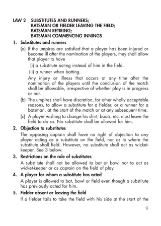 LAW 2       SUBSTITUTES AND RUNNERS;
            BATSMAN OR FIELDER LEAVING THE FIELD;
            BATSMAN RETIRING;
            BATSMAN COMMENCING INNINGS
1.   Substitutes and runners
     (a) If the umpires are satisfied that a player has been injured or
         become ill after the nomination of the players, they shall allow
         that player to have
           (i) a substitute acting instead of him in the field.
          (ii) a runner when batting.
         Any injury or illness that occurs at any time after the
         nomination of the players until the conclusion of the match
         shall be allowable, irrespective of whether play is in progress
         or not.
     (b) The umpires shall have discretion, for other wholly acceptable
         reasons, to allow a substitute for a fielder, or a runner for a
         batsman, at the start of the match or at any subsequent time.
     (c) A player wishing to change his shirt, boots, etc. must leave the
         field to do so. No substitute shall be allowed for him.
2.   Objection to substitutes
     The opposing captain shall have no right of objection to any
     player acting as a substitute on the field, nor as to where the
     substitute shall field. However, no substitute shall act as wicket-
     keeper. See 3 below.
3.   Restrictions on the role of substitutes
     A substitute shall not be allowed to bat or bowl nor to act as
     wicket-keeper or as captain on the field of play.
4.   A player for whom a substitute has acted
     A player is allowed to bat, bowl or field even though a substitute
     has previously acted for him.
5.   Fielder absent or leaving the field
     If a fielder fails to take the field with his side at the start of the

                                                                         9
 