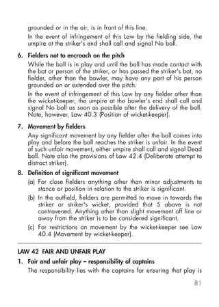 grounded or in the air, is in front of this line.
   In the event of infringement of this Law by the fielding side, the
   umpire at the striker's end shall call and signal No ball.
6. Fielders not to encroach on the pitch
   While the ball is in play and until the ball has made contact with
   the bat or person of the striker, or has passed the striker's bat, no
   fielder, other than the bowler, may have any part of his person
   grounded on or extended over the pitch.
   In the event of infringement of this Law by any fielder other than
   the wicket-keeper, the umpire at the bowler's end shall call and
   signal No ball as soon as possible after the delivery of the ball.
   Note, however, Law 40.3 (Position of wicket-keeper).
7. Movement by fielders
   Any significant movement by any fielder after the ball comes into
   play and before the ball reaches the striker is unfair. In the event
   of such unfair movement, either umpire shall call and signal Dead
   ball. Note also the provisions of Law 42.4 (Deliberate attempt to
   distract striker).
8. Definition of significant movement
   (a) For close fielders anything other than minor adjustments to
       stance or position in relation to the striker is significant.
   (b) In the outfield, fielders are permitted to move in towards the
       striker or striker's wicket, provided that 5 above is not
       contravened. Anything other than slight movement off line or
       away from the striker is to be considered significant.
   (c) For restrictions on movement by the wicket-keeper see Law
       40.4 (Movement by wicket-keeper).

LAW 42 FAIR AND UNFAIR PLAY
1. Fair and unfair play – responsibility of captains
   The responsibility lies with the captains for ensuring that play is

                                                                     81
 