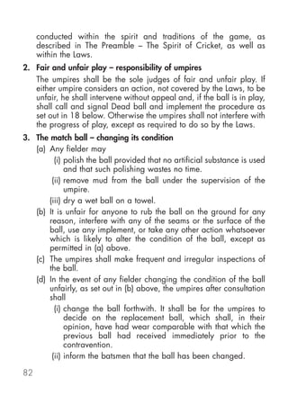 conducted within the spirit and traditions of the game, as
     described in The Preamble – The Spirit of Cricket, as well as
     within the Laws.
2. Fair and unfair play – responsibility of umpires
   The umpires shall be the sole judges of fair and unfair play. If
   either umpire considers an action, not covered by the Laws, to be
   unfair, he shall intervene without appeal and, if the ball is in play,
   shall call and signal Dead ball and implement the procedure as
   set out in 18 below. Otherwise the umpires shall not interfere with
   the progress of play, except as required to do so by the Laws.
3. The match ball – changing its condition
   (a) Any fielder may
         (i) polish the ball provided that no artificial substance is used
             and that such polishing wastes no time.
        (ii) remove mud from the ball under the supervision of the
             umpire.
       (iii) dry a wet ball on a towel.
   (b) It is unfair for anyone to rub the ball on the ground for any
       reason, interfere with any of the seams or the surface of the
       ball, use any implement, or take any other action whatsoever
       which is likely to alter the condition of the ball, except as
       permitted in (a) above.
   (c) The umpires shall make frequent and irregular inspections of
       the ball.
   (d) In the event of any fielder changing the condition of the ball
       unfairly, as set out in (b) above, the umpires after consultation
       shall
         (i) change the ball forthwith. It shall be for the umpires to
             decide on the replacement ball, which shall, in their
             opinion, have had wear comparable with that which the
             previous ball had received immediately prior to the
             contravention.
        (ii) inform the batsmen that the ball has been changed.

82
 